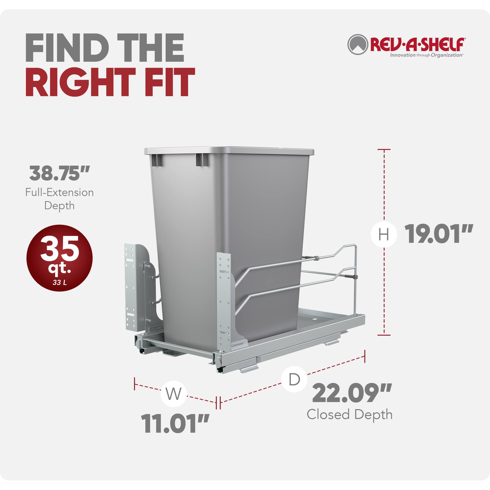 FIND THE RIGHT FIT

REV-A-SHELF  
Innovation through Organization

38.75" Full-Extension Depth  
35 qt. (33 L)  
H 19.01"  
W 11.01"  
D 22.09" Closed Depth