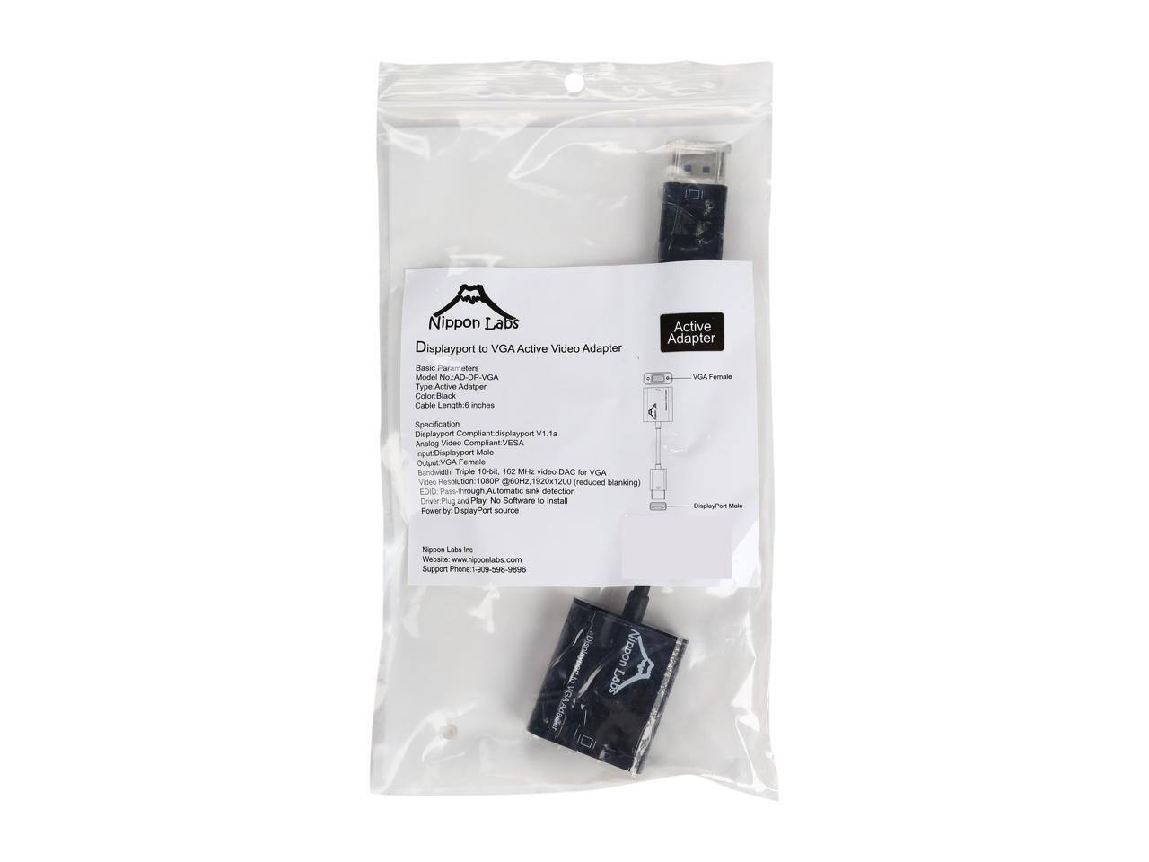 Nippon Labs Active Adapter Displayport to VGA Active Video Adapter  
ASIC Parameters  
Model No: AD-OP-VGA  
Via Female Type  
Active Adapter  
Color: Black  
Cable Length: 6 inches  

Specification  
Displayport Compliant: Displayport v1.1a  
Analog Video Compliant: VESA  
Input: Displayport Male  
Output: VGA Female  
Bandwidth: Triple 10-bit  
162 MHz video DAC for VGA  
Video Resolution: 1080P (260Hz, 1920x1200) (reduced blanking)  
EDID: Pass-through  
Automatic sink detection  
Driver: Plug and Play  
No Software to Install  
DisplayPort - Power by DisplayPort source  

Nippon Labs Inc.  
Website: www.nipponlabs.com  
Support Phone: 1-909-598-9896  

Disclaimer: Nippon Labs