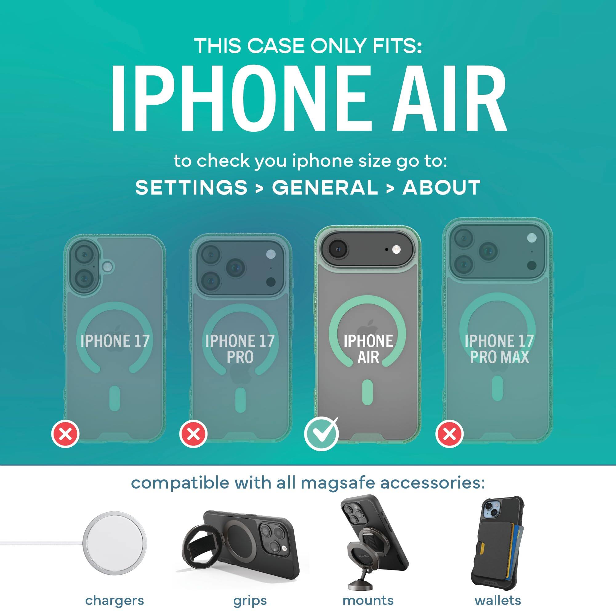 THIS CASE ONLY FITS: IPHONE AIR  
to check your iPhone size go to: SETTINGS > GENERAL > ABOUT

IPHONE 17  
IPHONE 17 PRO  
IPHONE AIR  
IPHONE 17 PRO MAX  
X  
X  
X  

compatible with all MagSafe accessories:  
chargers  
grips  
mounts  
wallets