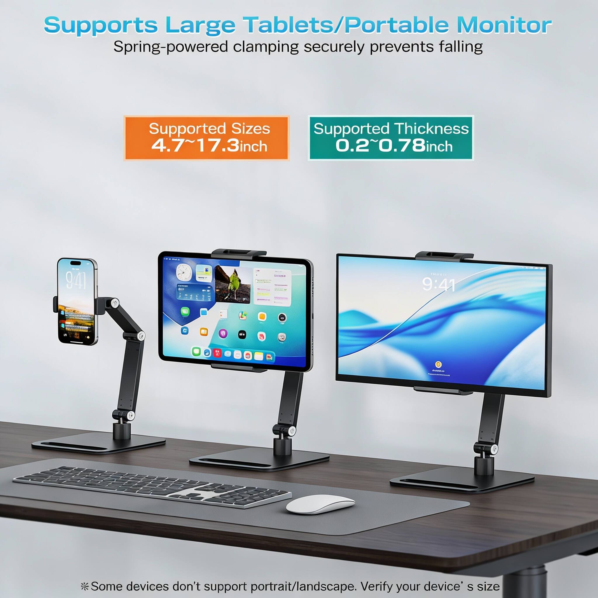 Supports Large Tablets/Portable Monitor  
Spring-powered clamping securely prevents falling  

Supported Sizes  
4.7~17.3 inch  

Supported Thickness  
0.2~0.78 inch  

*Some devices don't support portrait/landscape. Verify your device's size