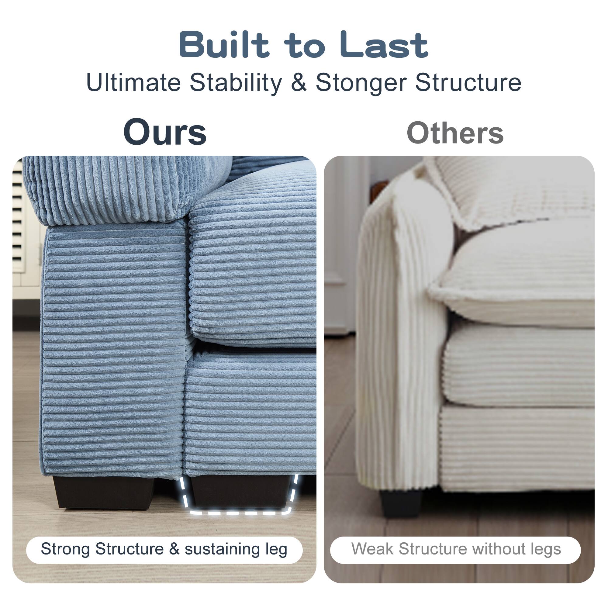 Built to Last  
Ultimate Stability & Stronger Structure  

Ours  
Strong Structure & sustaining leg  

Others  
Weak Structure without legs