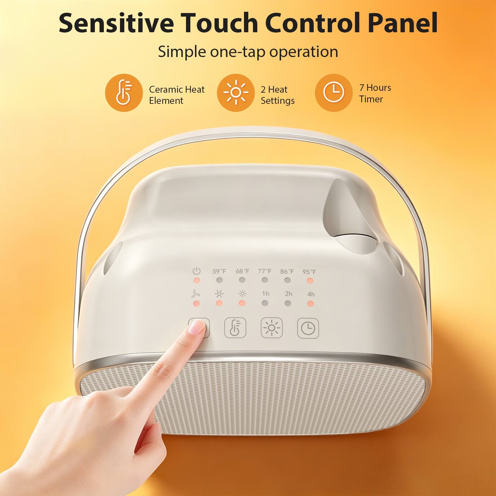 Sensitive Touch Control Panel  
Simple one-tap operation  
Ceramic Heat Element  
2 Heat Settings  
7 Hours Timer  
59°F  
68°F  
77°F  
86°F  
95°F  
1h  
2h  
4h