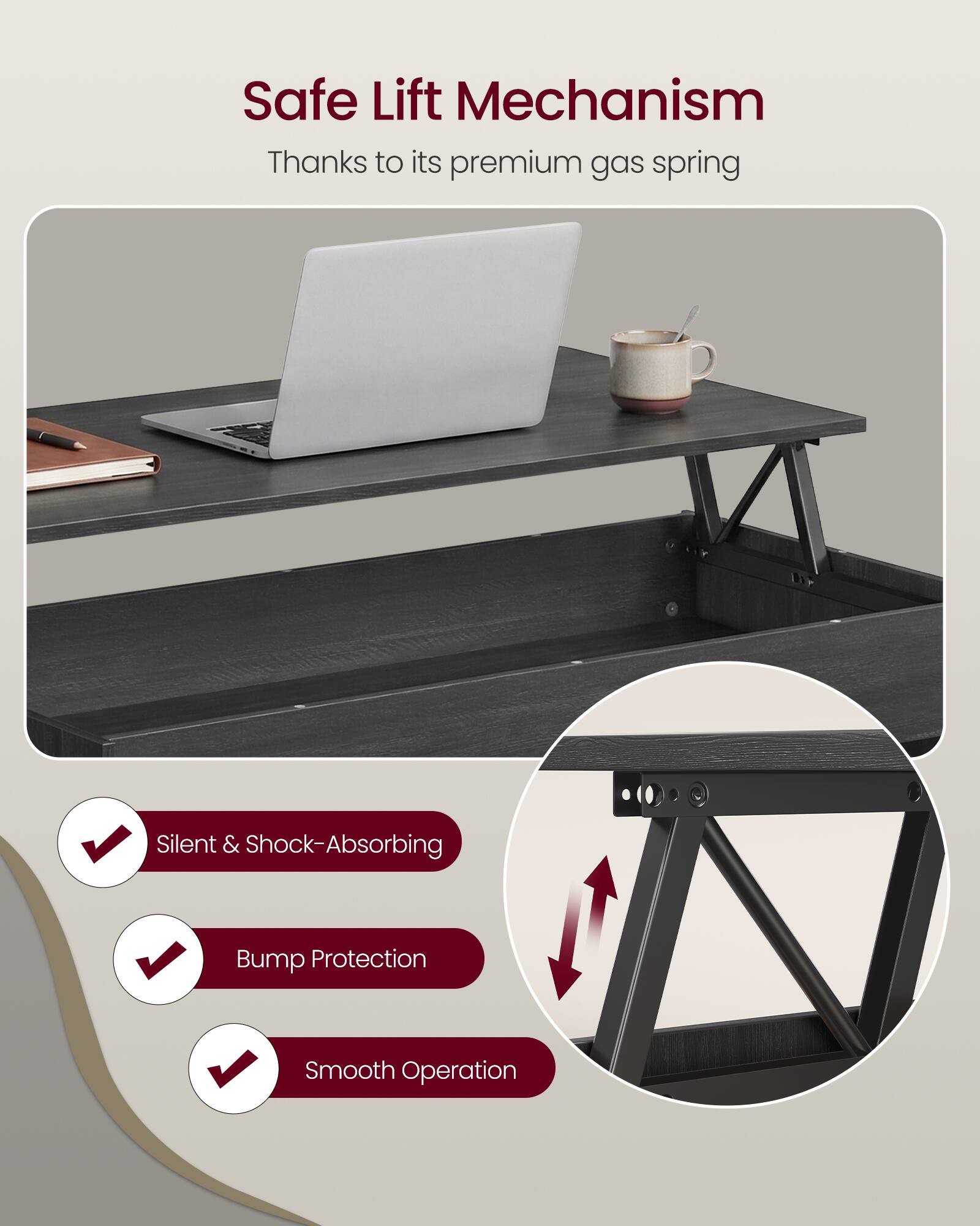 Safe Lift Mechanism  
Thanks to its premium gas spring  

- Silent & Shock-Absorbing  
- Bump Protection  
- Smooth Operation