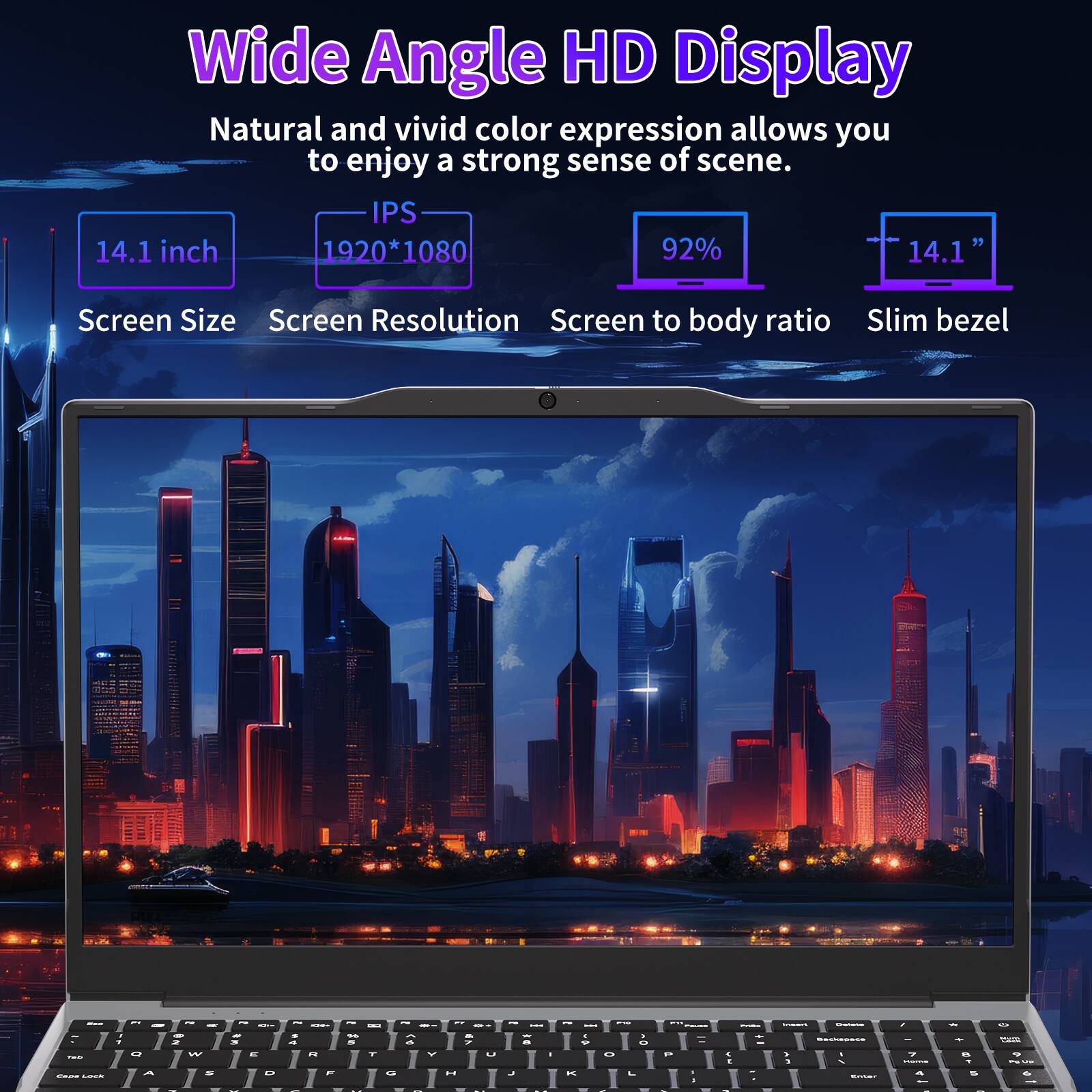 Wide Angle HD Display  
Natural and vivid color expression allows you to enjoy a strong sense of scene.  
IPS  
14.1 inch  
1920*1080  
92%  
14.1"  
Screen Size  
Screen Resolution  
Screen to body ratio  
Slim bezel