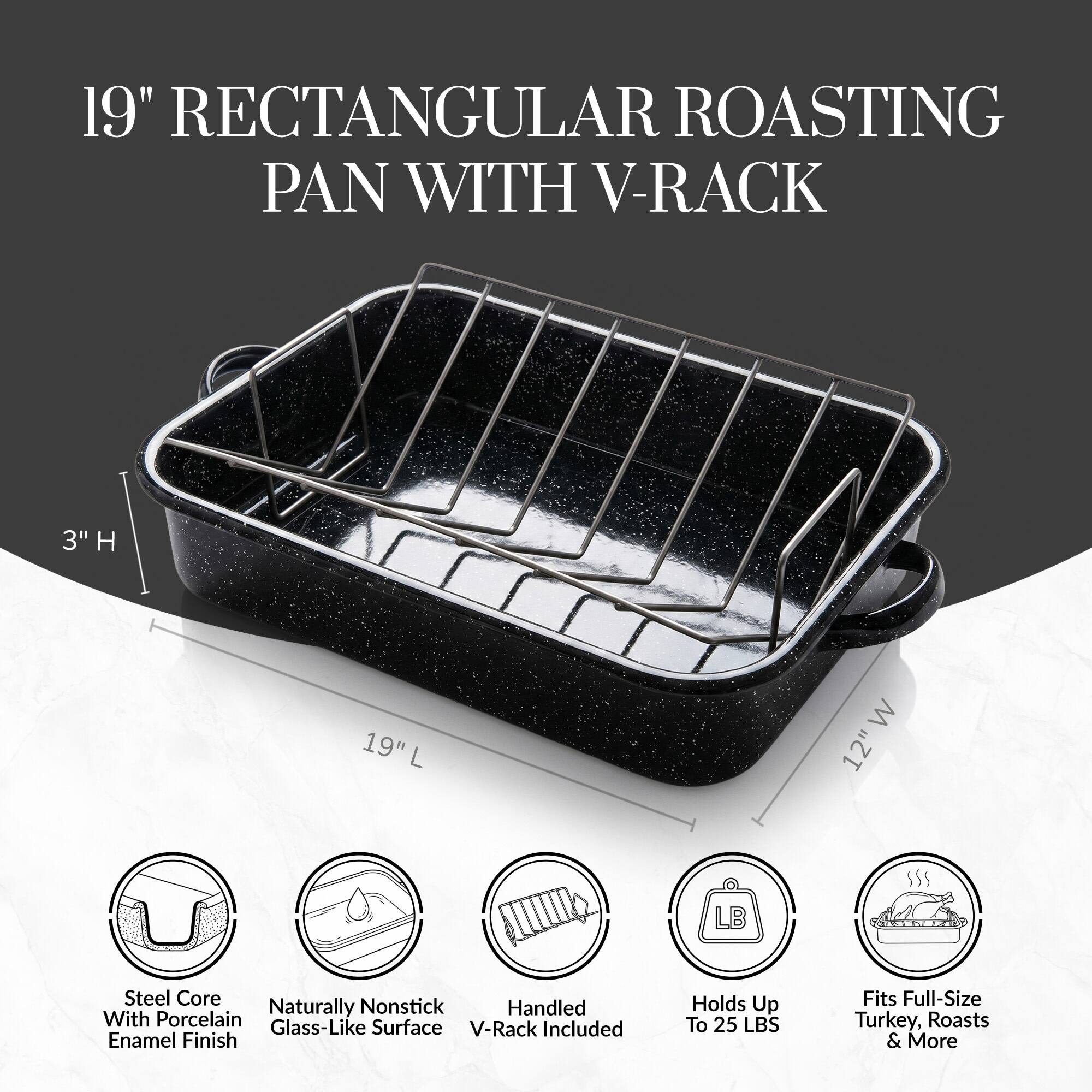 19" Rectangular Roasting Pan with V-Rack  
3" H, 19" L, 12" W  
Steel Core Naturally Nonstick Handled With Porcelain Glass-Like Surface  
V-Rack Included  
Enamel Finish  
Holds Up To 25 LBS  
Fits Full-Size Turkey, Roasts & More
