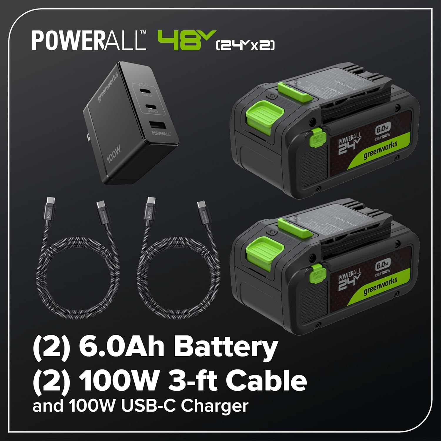 POWERALL 48Y (24Y x 2)  
SOMU1S U 100W  
POWERALL 6.0Ah  
FEE POWERALL  
WOOFSNE - 24  
greenworks 6.0Ah  
POWERALL 1100W  
24 greenworks (2)  
6.0Ah Battery (2)  
100W 3-ft Cable and 100W USB-C Charger