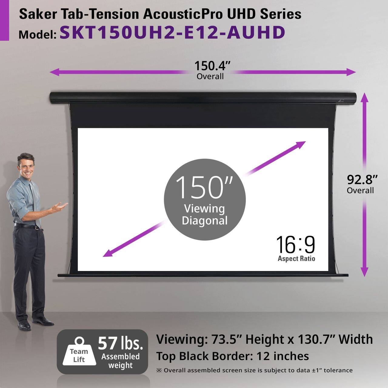Saker Tab-Tension AcousticPro UHD Series  
Model: SKT150UH2-E12-AUHD  

150.4" Overall  
150" Viewing Diagonal  
16:9 Aspect Ratio  
92.8" Overall  

57 lbs. Team Lift Assembled Weight  

Viewing: 73.5" Height x 130.7" Width  
Top Black Border: 12 inches  

Overall assembled screen size is subject to data ±1" tolerance
