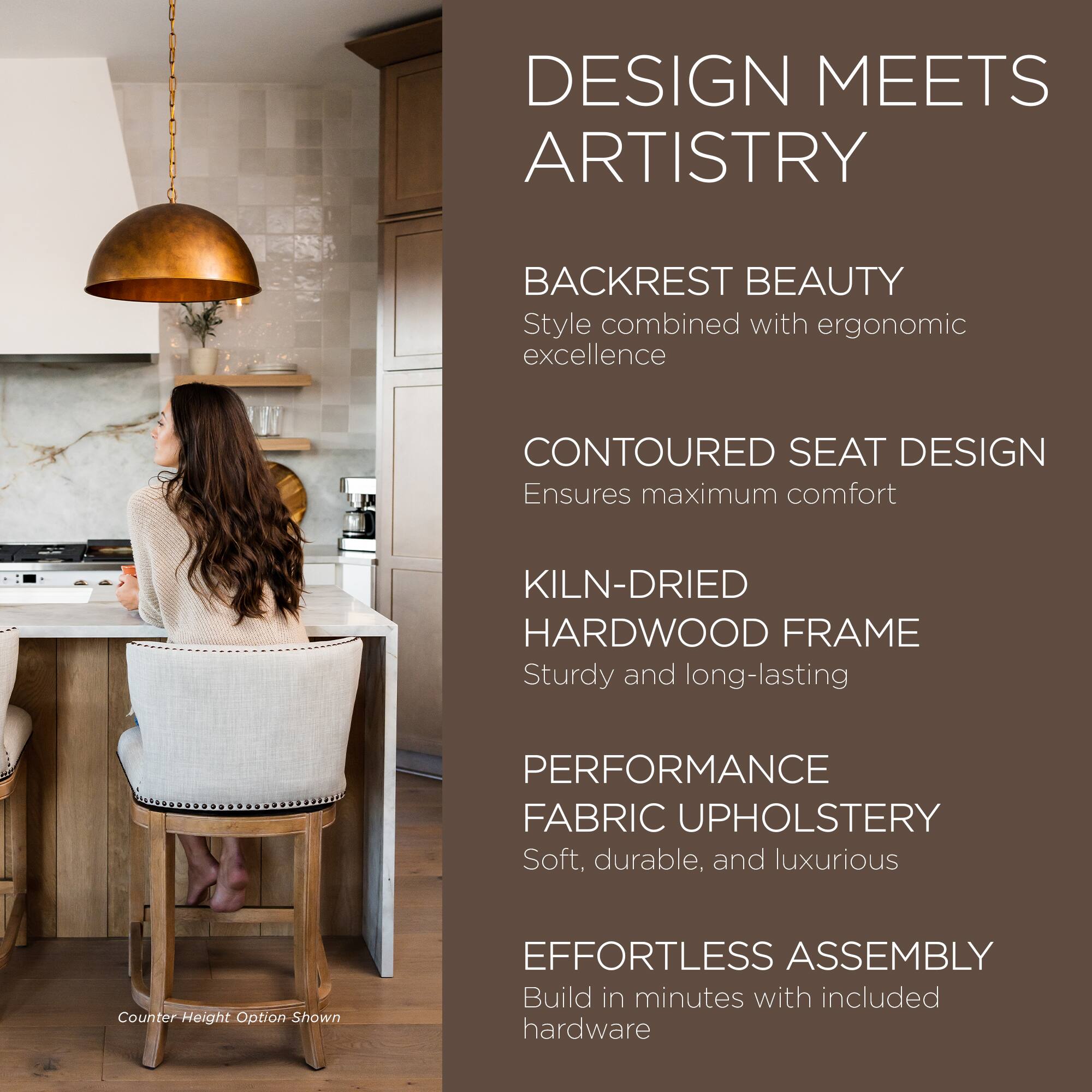 DESIGN MEETS ARTISTRY

BACKREST BEAUTY  
Style combined with ergonomic excellence

CONTOURED SEAT DESIGN  
Ensures maximum comfort

KILN-DRIED HARDWOOD FRAME  
Sturdy and long-lasting

PERFORMANCE FABRIC UPHOLSTERY  
Soft, durable, and luxurious

EFFORTLESS ASSEMBLY  
Build in minutes with included hardware

Counter-Height Option Shown