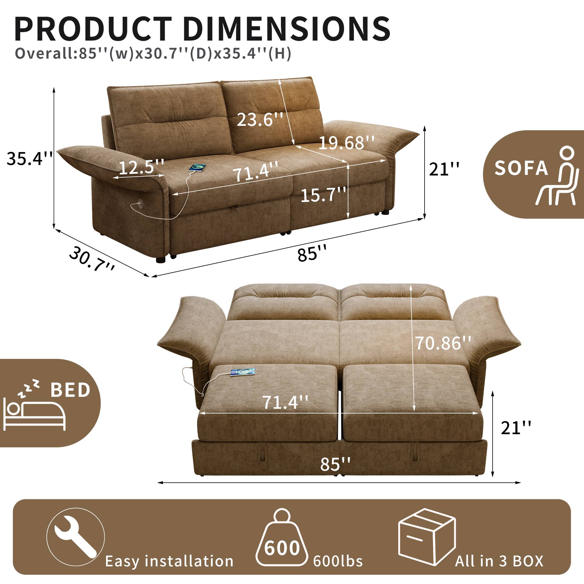 PRODUCT DIMENSIONS  
Overall: 85" (w) x 30.7" (D) x 35.4" (H)  
35.4"  
12.5"  
23.6"  
19.68"  
71.4"  
15.7"  
21"  
SOFA  
30.7"  
85"  
70.86"  
BED  
71.4"  
21"  
85"  
Easy installation  
600lbs  
All in 3 BOX