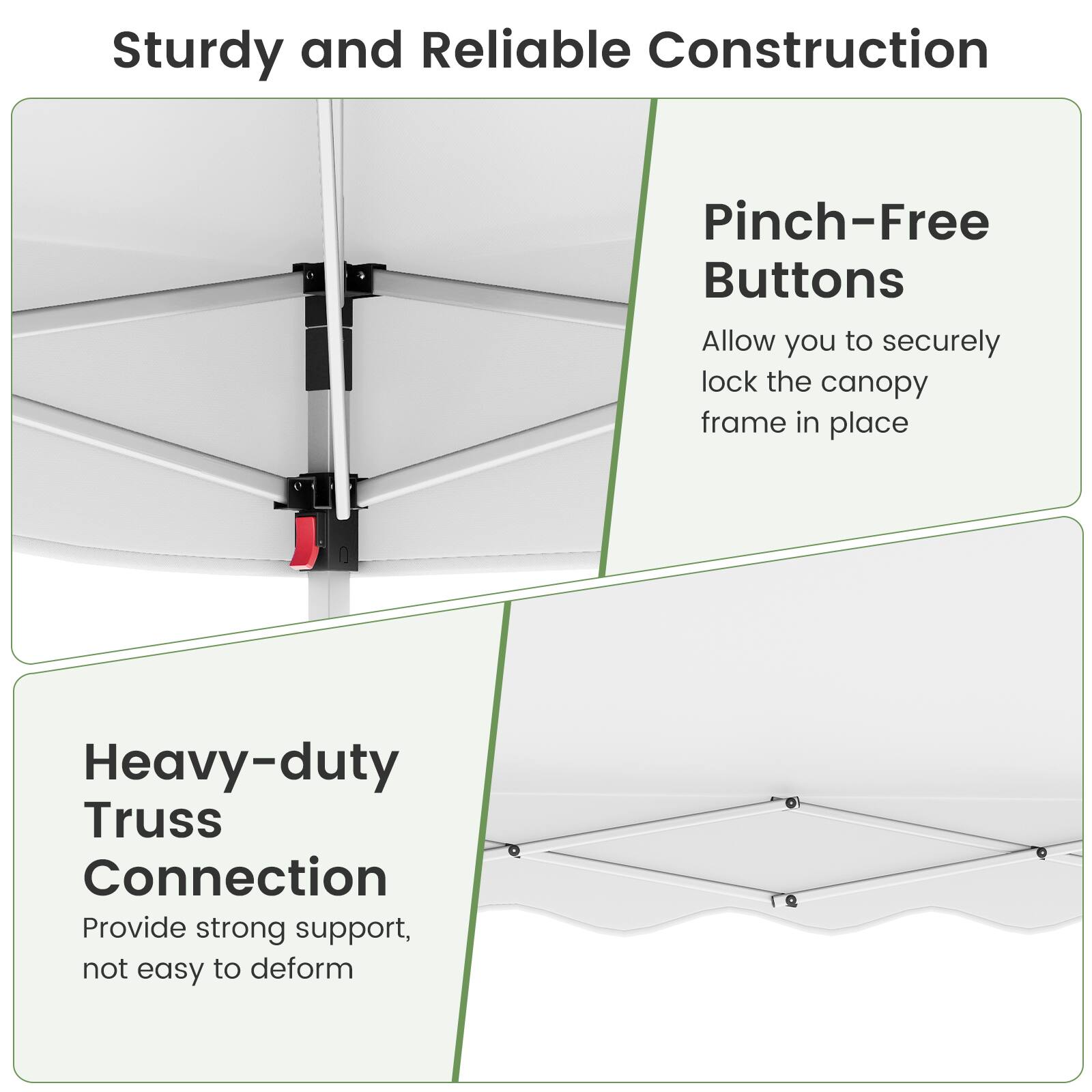 Sturdy and Reliable Construction

Pinch-Free Buttons
Allow you to securely lock the canopy frame in place

Heavy-Duty Truss Connection
Provide strong support, not easy to deform