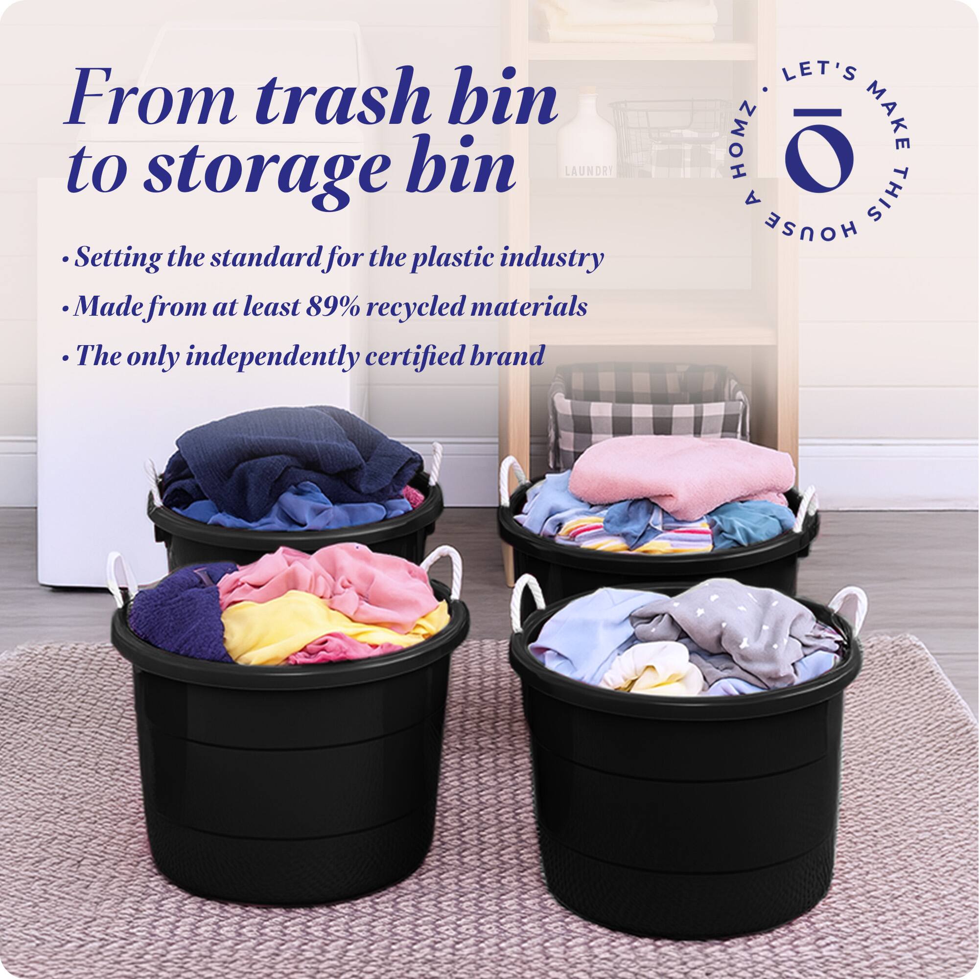 From trash bin to storage bin

- Setting the standard for the plastic industry
- Made from at least 89% recycled materials
- The only independently certified brand

LET'S MAKE THIS HOUSE

LET'S HOMZ