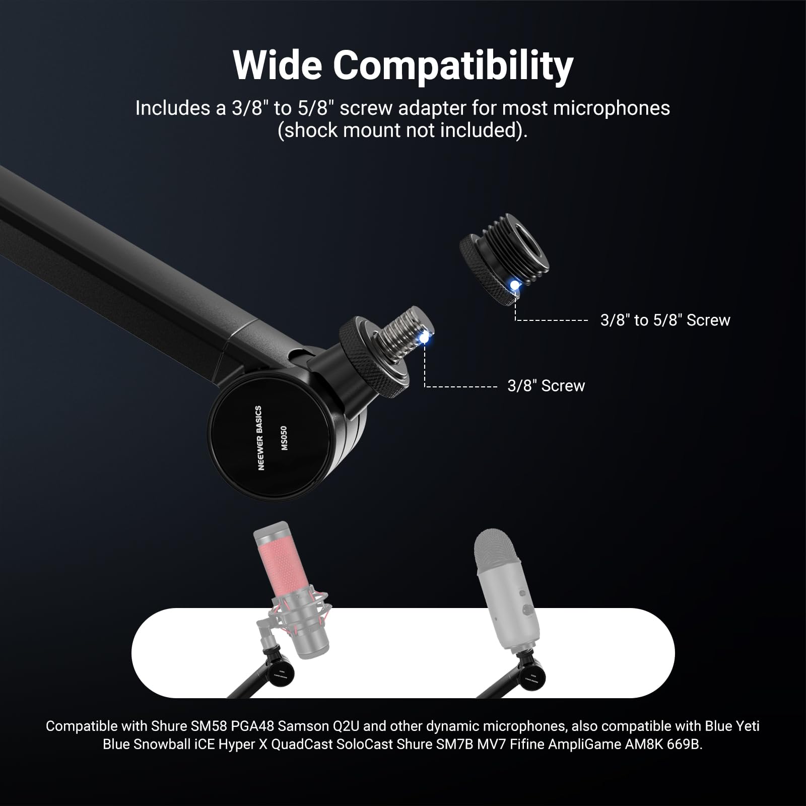 Wide Compatibility

Includes a 3/8" to 5/8" screw adapter for most microphones (shock mount not included).

3/8" to 5/8" Screw

3/8" Screw

Compatible with Shure SM58 PGA48 Samson Q2U and other dynamic microphones, also compatible with Blue Yeti Blue Snowball iCE Hyper X QuadCast SoloCast Shure SM7B MV7 Fifine AmpliGame AM8K 669B.