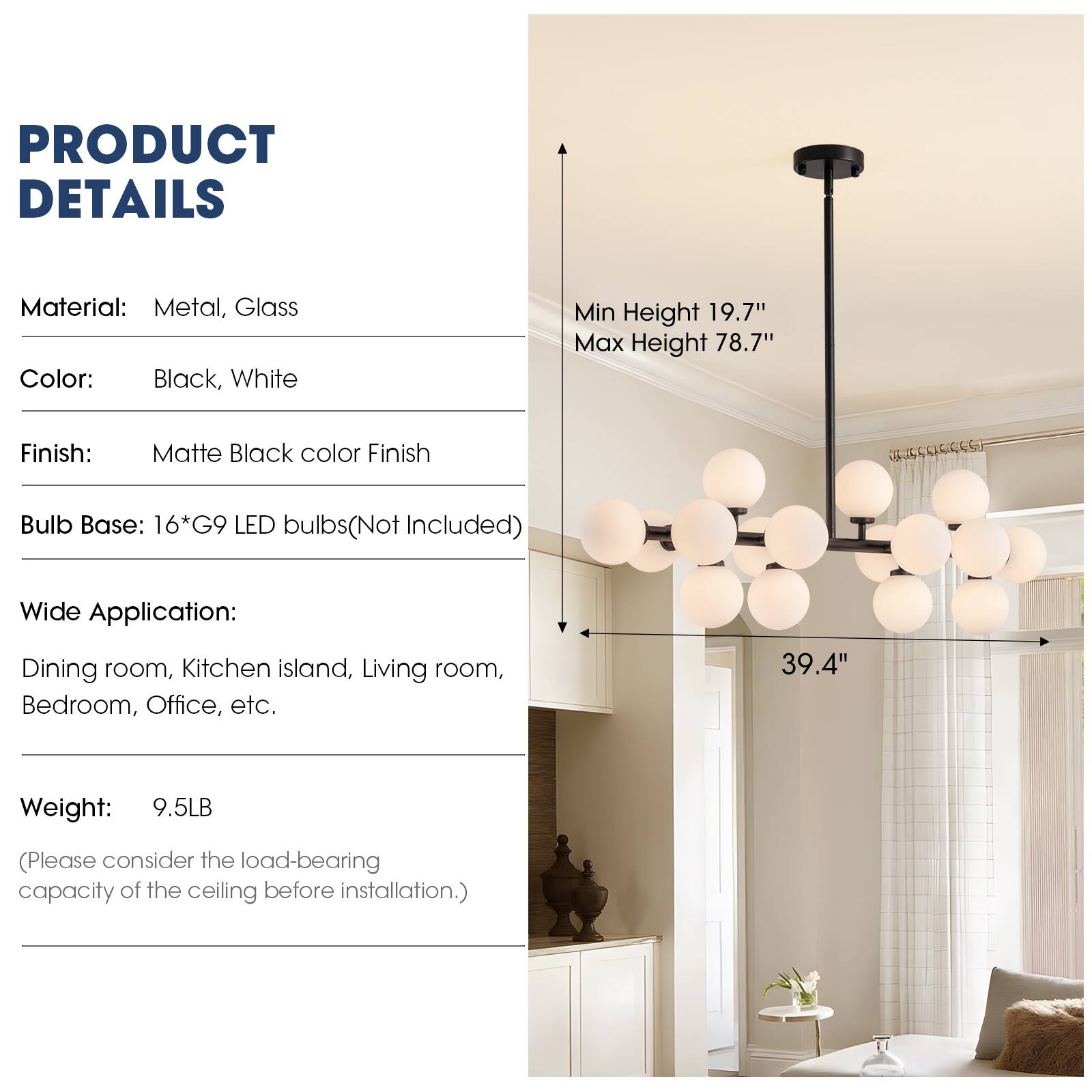 PRODUCT DETAILS

Material: Metal, Glass  
Color: Black, White  
Finish: Matte Black color Finish  
Bulb Base: 16*G9 LED bulbs (Not Included)  
Wide Application: Dining room, Kitchen island, Living room, Bedroom, Office, etc.  
Weight: 9.5LB (Please consider the load-bearing capacity of the ceiling before installation.)  

Min Height 19.7"  
Max Height 78.7"  
Width: 39.4"