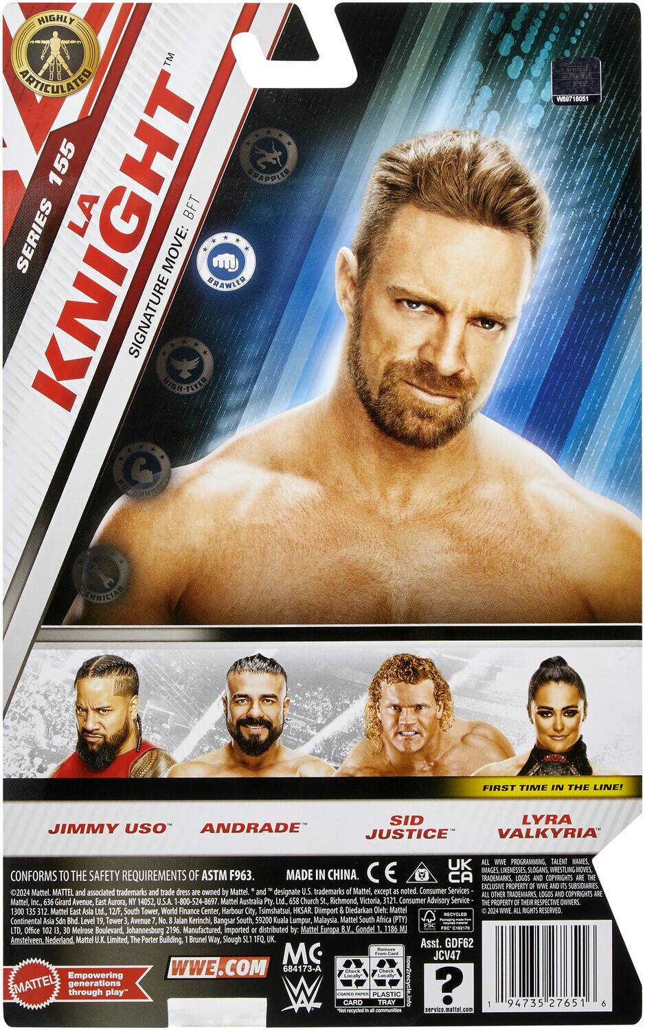 **HIGHLY ARTICULATED**  
**KNIGHT**  
**SERIES 155**  
**SIGNATURE MOVE: BRAWLER**  
**B.F.T.**  
**FIRST TIME IN THE LINE!**  

**JIMMY USO**  
**ANDRADE**  
**SID JUSTICE**  
**LYRA VALKYRIA**  

**CONFORMS TO THE SAFETY REQUIREMENTS OF ASTM F963.**  
**MADE IN CHINA.**  
**CE**  
**UK**  
**CA**  
**TRADEMARKS, LOGOS COPYRIGHTS EXCLUSIVE PROPERTY WWE SUBSIDIARIES 2024 Mattel.**  
**MATTEL and associated trademarks and trade dress owned Mattel.**  
**and designate U.S. trademarks Mattel, except noted.**  
**Consumer Services COPYRIGHTS OTHER TRADEMARKS LOGOS Mattel, Inc. 636 Girard Avenue, East Aurora, 14052, U.S.A. 1-800-524-8697**  
**Mattel Australia Pty Ltd. 658 Church St, Richmond Victoria, 3121. Consumer Advisory