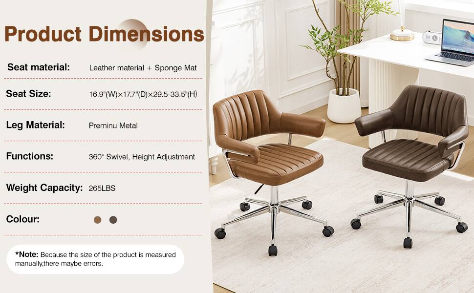 Product Dimensions  
Seat material: Leather material + Sponge Mat  
Seat Size: 16.9"(W)x17.7"(D)x29.5-33.5"(H)  
Leg Material: Premium Metal  
Functions: 360° Swivel, Height Adjustment  
Weight Capacity: 265LBS  
Colour: *Note: Because the size of the product is measured manually, there may be errors.