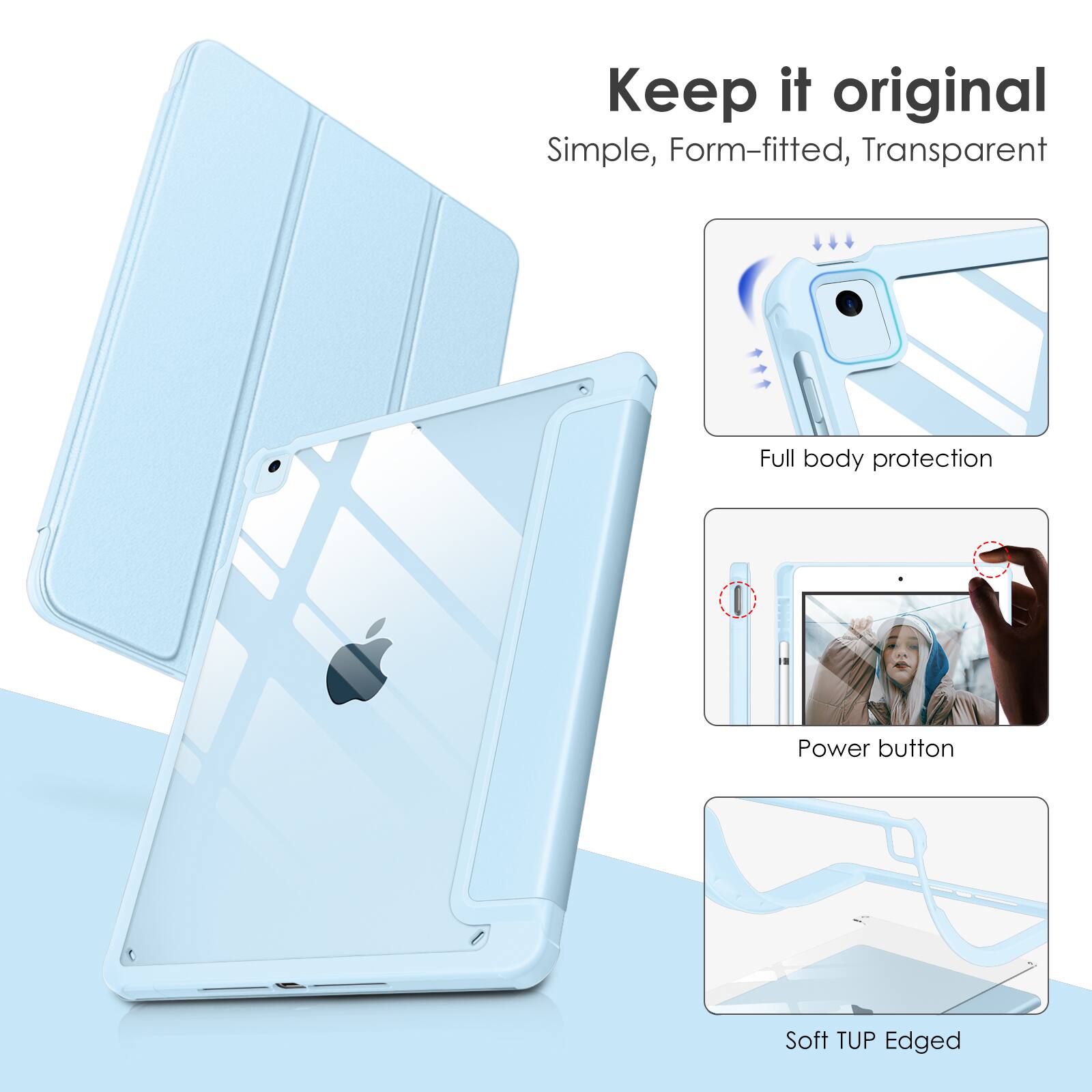 Keep it original  
Simple, Form-fitted, Transparent  
Full body protection  
Power button  
Soft TUP Edged