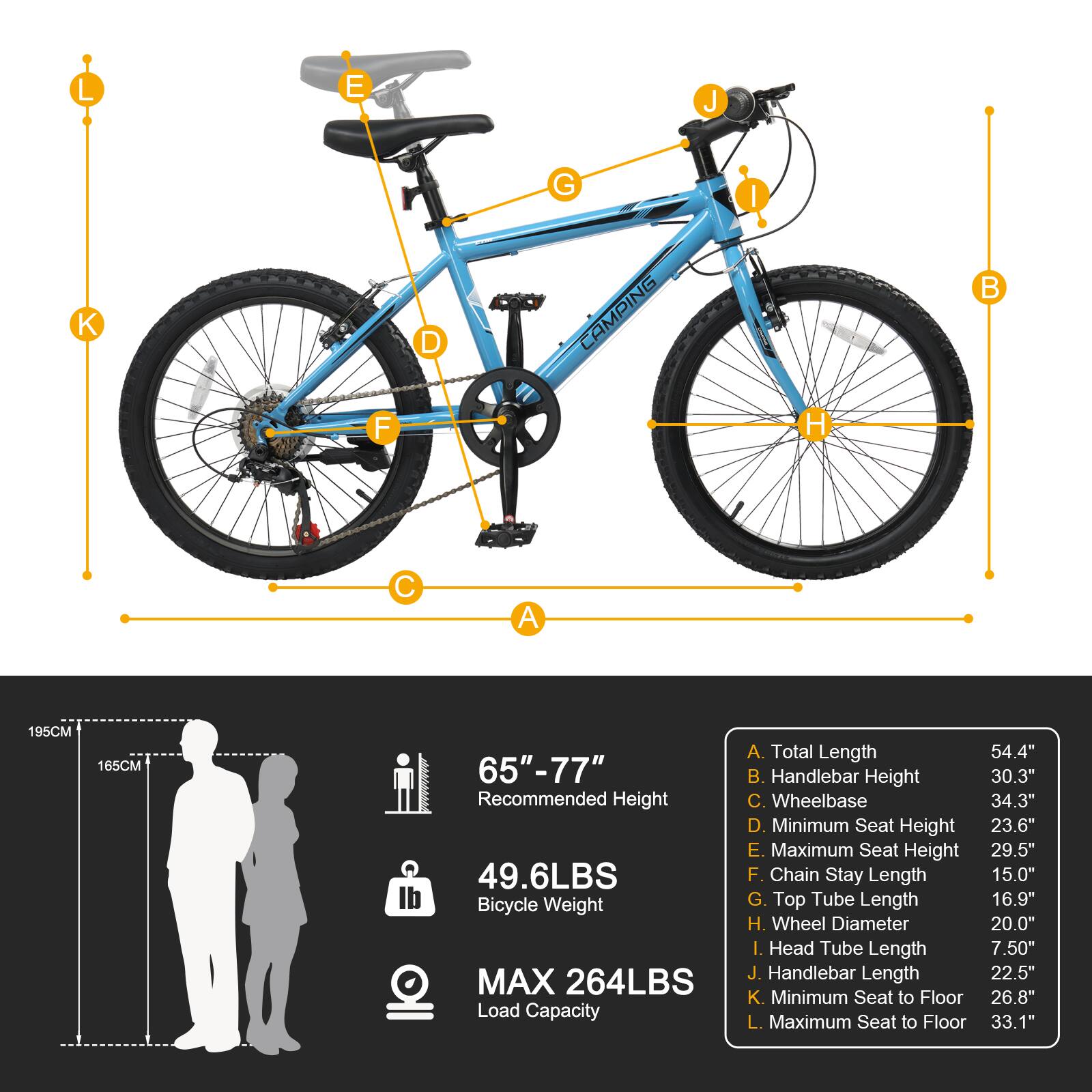 L E J G I K D CAMPING B F H C A  
195CM 165CM  
65"-77" Recommended Height  
49.6LBS Bicycle Weight  
MAX 264LBS Load Capacity  
A. Total Length 54.4"  
B. Handlebar Height 30.3"  
C. Wheelbase 34.3"  
D. Minimum Seat Height 23.6"  
E. Maximum Seat Height 29.5"  
F. Chain Stay Length 15.0"  
G. Top Tube Length 16.9"  
H. Wheel Diameter 20.0"  
I. Head Tube Length 7.50"  
J. Handlebar Length 22.5"  
K. Minimum Seat to Floor 26.8"  
L. Maximum Seat to Floor 33.1"