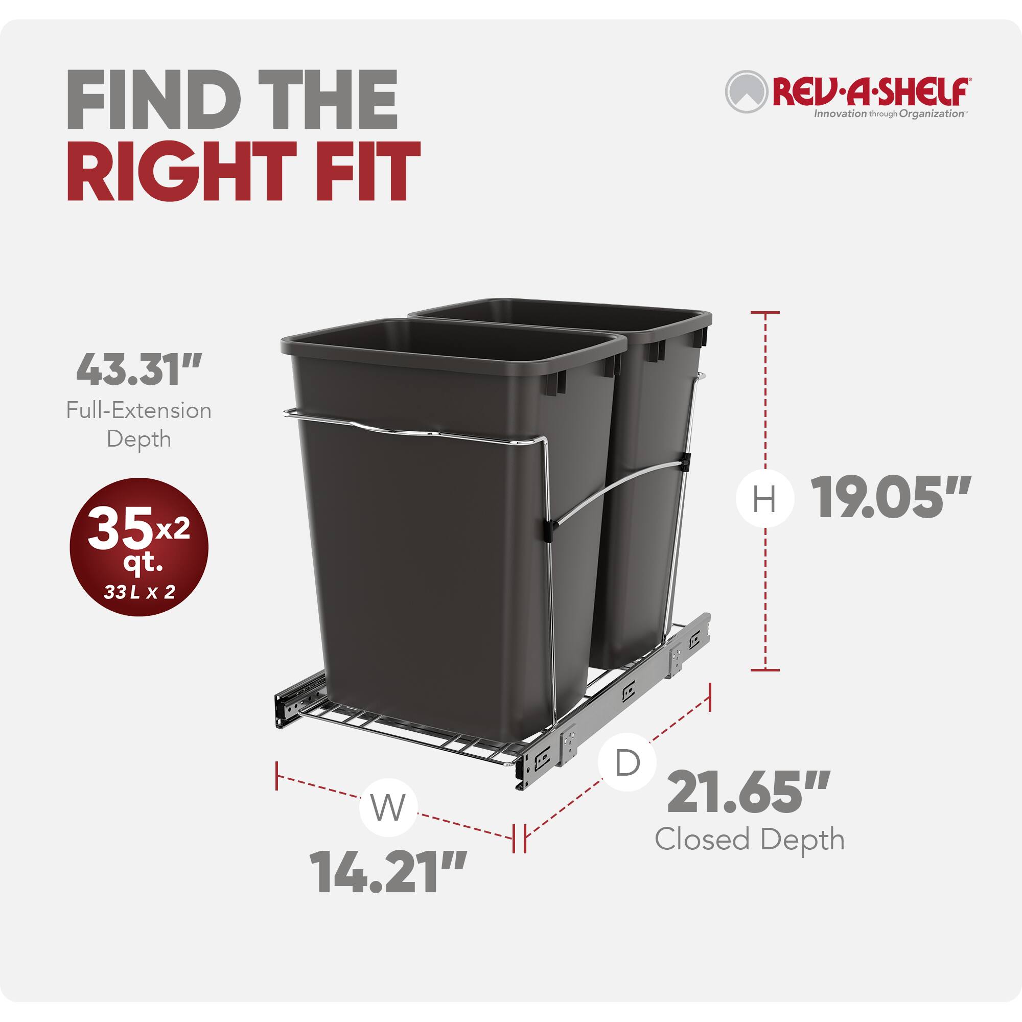 FIND THE RIGHT FIT  
REV-A-SHELF  
Innovation through Organization  

43.31" Full-Extension Depth  
35x2 qt. (33L x 2)  
19.05" H  
14.21" W  
21.65" Closed Depth