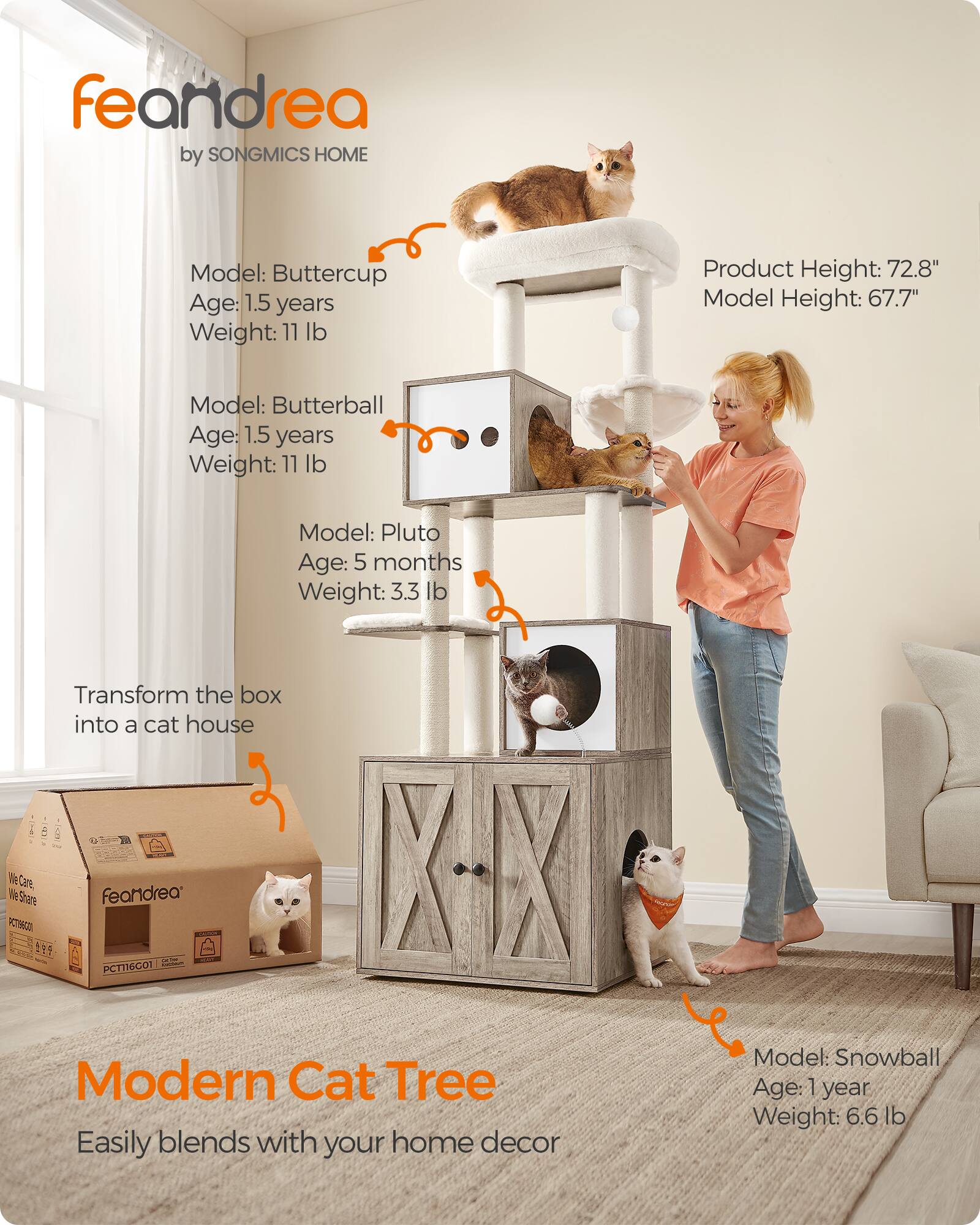 feandrea by SONGMICS HOME

Model: Buttercup  
Age: 1.5 years  
Weight: 11 lb

Model: Butterball  
Age: 1.5 years  
Weight: 11 lb

Model: Pluto  
Age: 5 months  
Weight: 3.3 lb

Transform the box into a cat house

Product Height: 72.8"  
Model Height: 67.7"

Model: Snowball  
Age: 1 year  
Weight: 6.6 lb

Modern Cat Tree  
Easily blends with your home decor