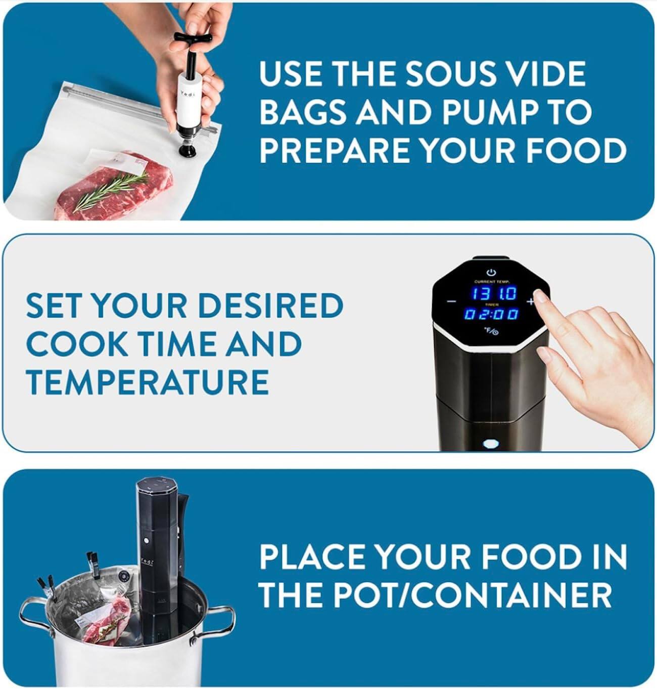 1. Use the sous vide bags and pump to prepare your food.
2. Set your desired cook time and temperature.
3. Place your food in the pot/container.