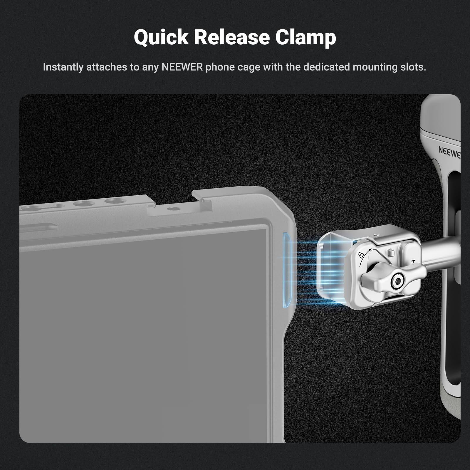 Quick Release Clamp  
Instantly attaches to any NEWEER phone cage with the dedicated mounting slots.