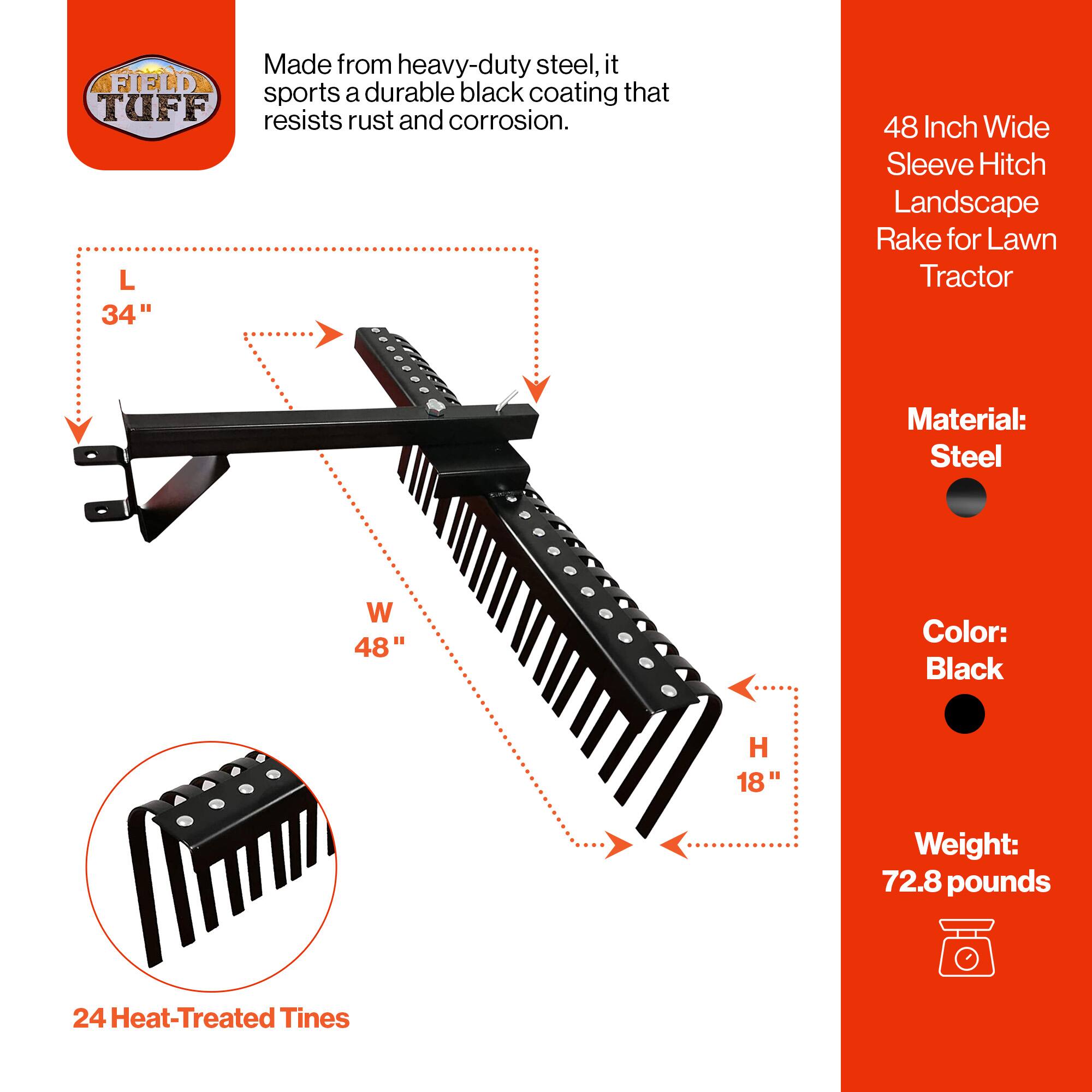Made from heavy-duty steel, it sports a durable black coating that resists rust and corrosion.

48 Inch Wide Sleeve Hitch Landscape Rake for Lawn Tractor

Material: Steel  
Color: Black  
Weight: 72.8 pounds

Dimensions:  
L 34"  
W 48"  
H 18"

24 Heat-Treated Tines