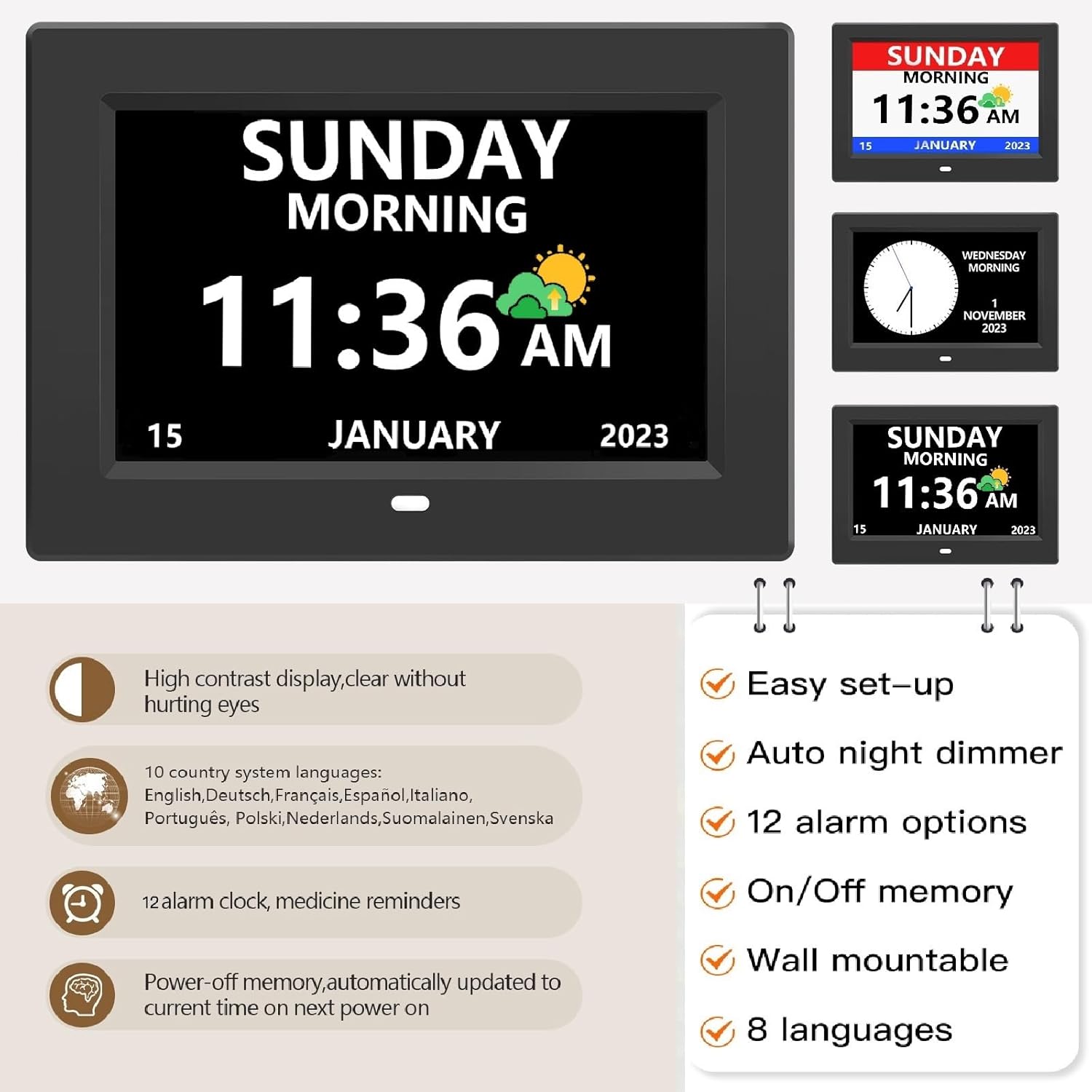 SUNDAY MORNING 11:36 AM 15 JANUARY 2023  
WEDNESDAY MORNING 1 NOVEMBER 2023  
SUNDAY MORNING 11:36 AM 15 JANUARY 2023  

High contrast display, clear without hurting eyes  
10 country system languages: English, Deutsch, Français, Español, Italiano, Português, Polski, Nederlands, Suomalainen, Svenska  
Easy set-up  
Auto night dimmer  
12 alarm options  
12 alarm clock, medicine reminders  
On/Off memory  
Power-off memory, automatically updated to current time on next power on  
Wall mountable  
8 languages