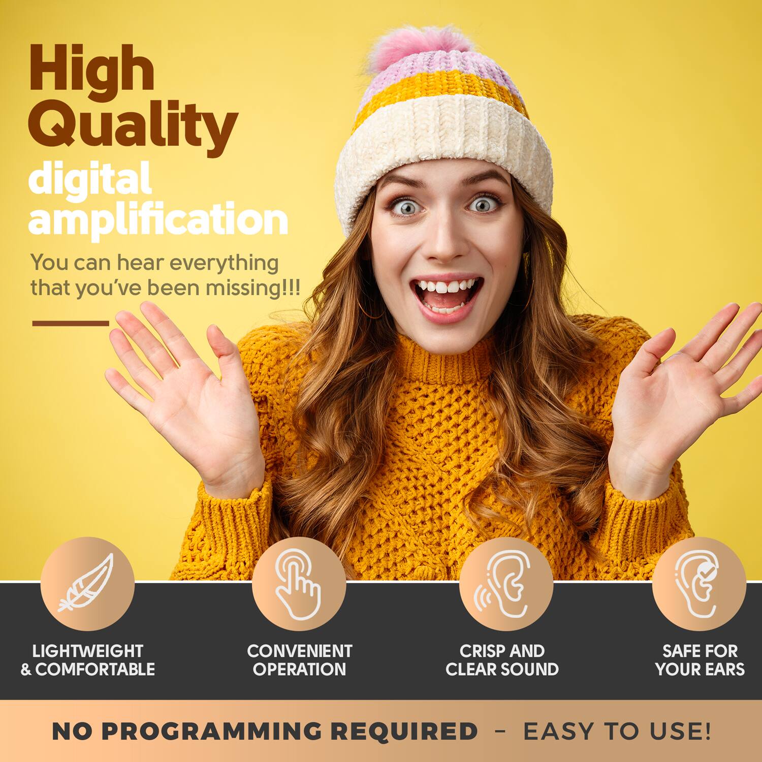 High Quality digital amplification  
You can hear everything that you've been missing!!!

LIGHTWEIGHT & COMFORTABLE  
CONVENIENT OPERATION  
CRISP AND CLEAR SOUND  
SAFE FOR YOUR EARS  

NO PROGRAMMING REQUIRED - EASY TO USE!