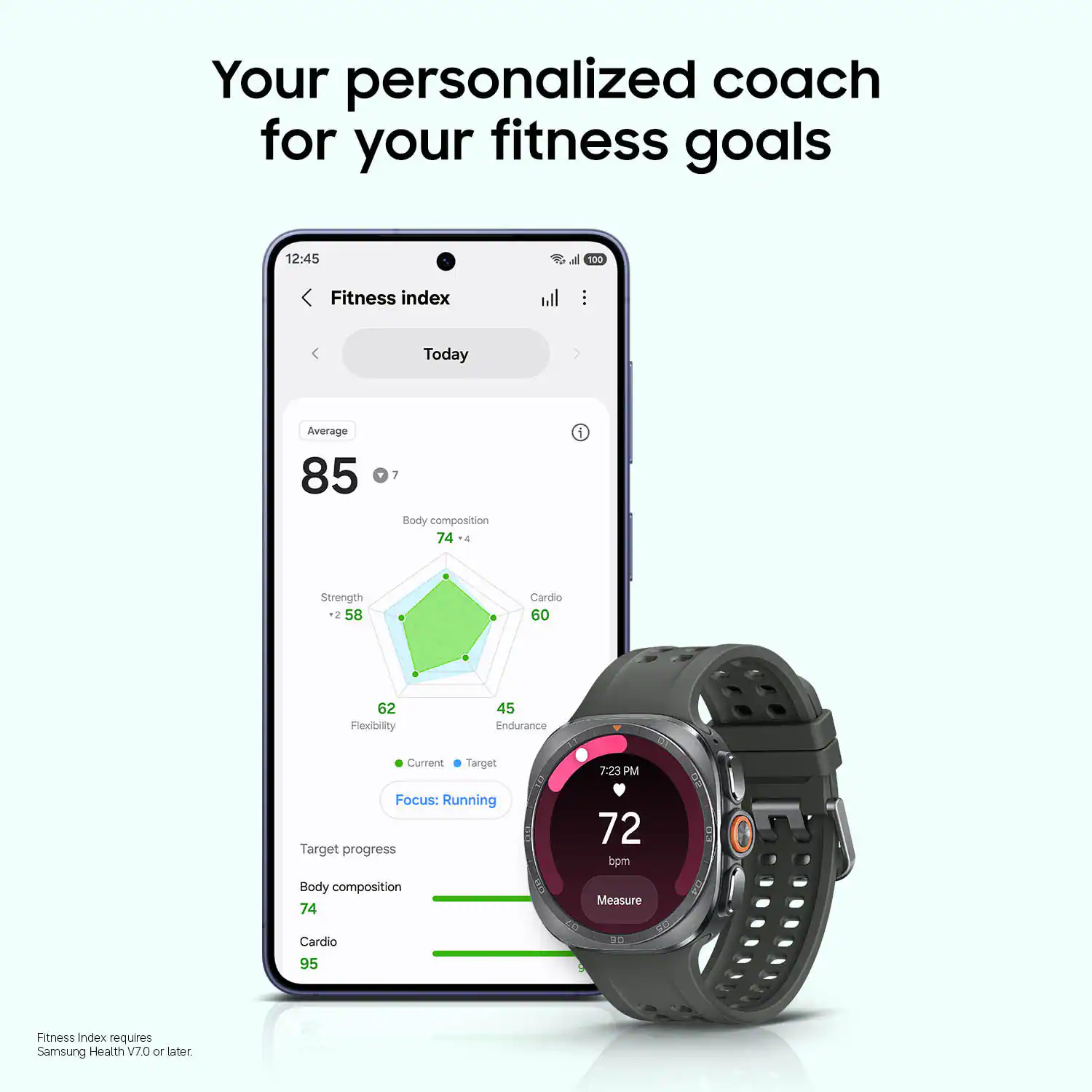 Your personalized coach for your fitness goals

12:45 d 100 Fitness index

Today Average 85

Body composition 74

Strength -2 58

Cardio 60

Flexibility 62

Endurance 45

Current Target 7.23 PM

Focus: Running

Target progress 72 bpm

Body composition 74

Measure Cardio 95

Fitness Index requires Samsung Health V7.0 or later
