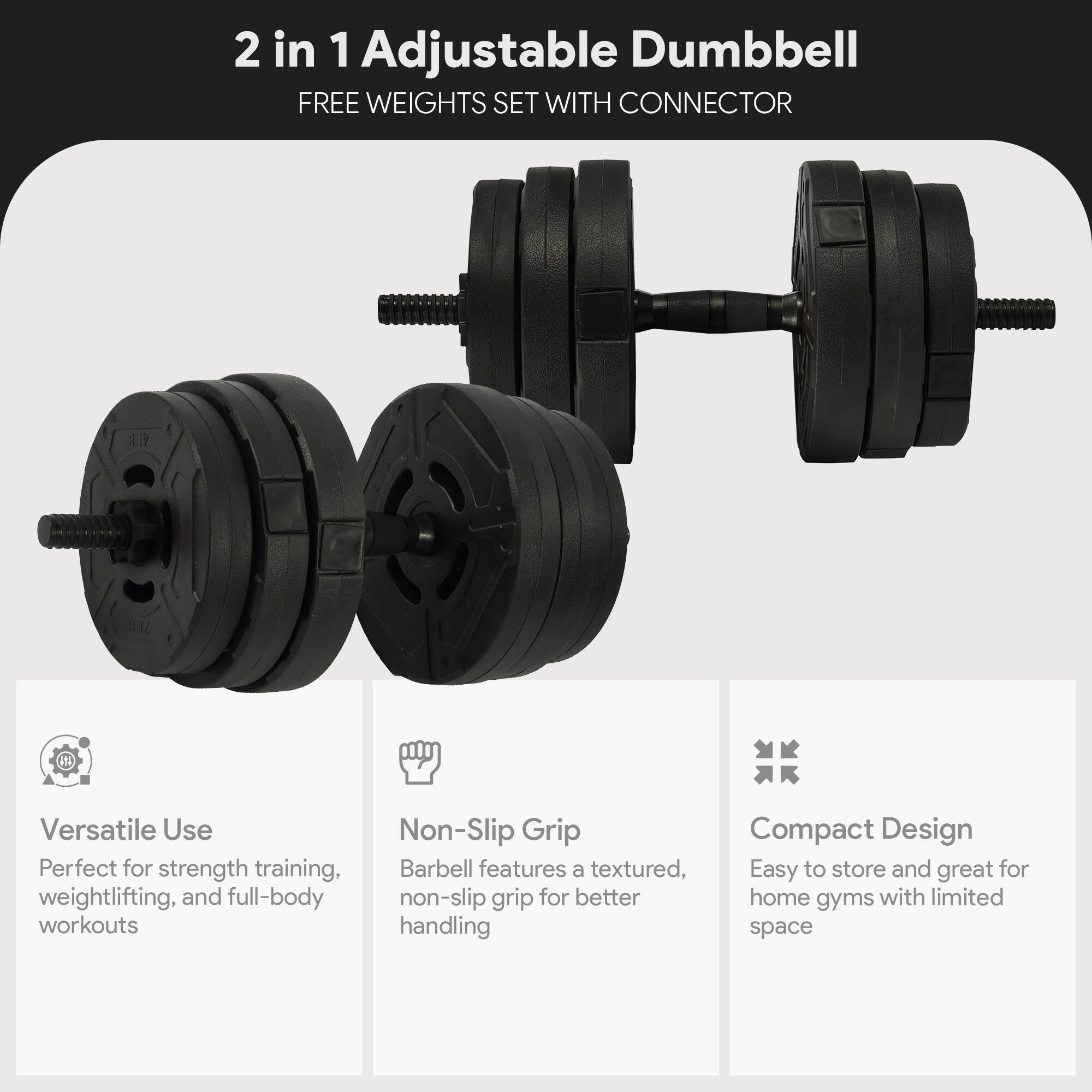 2 in 1 Adjustable Dumbbell  
FREE WEIGHTS SET WITH CONNECTOR  

Versatile Use  
Perfect for strength training, weightlifting, and full-body workouts  

Non-Slip Grip  
Barbell features a textured, non-slip grip for better handling  

Compact Design  
Easy to store and great for home gyms with limited space
