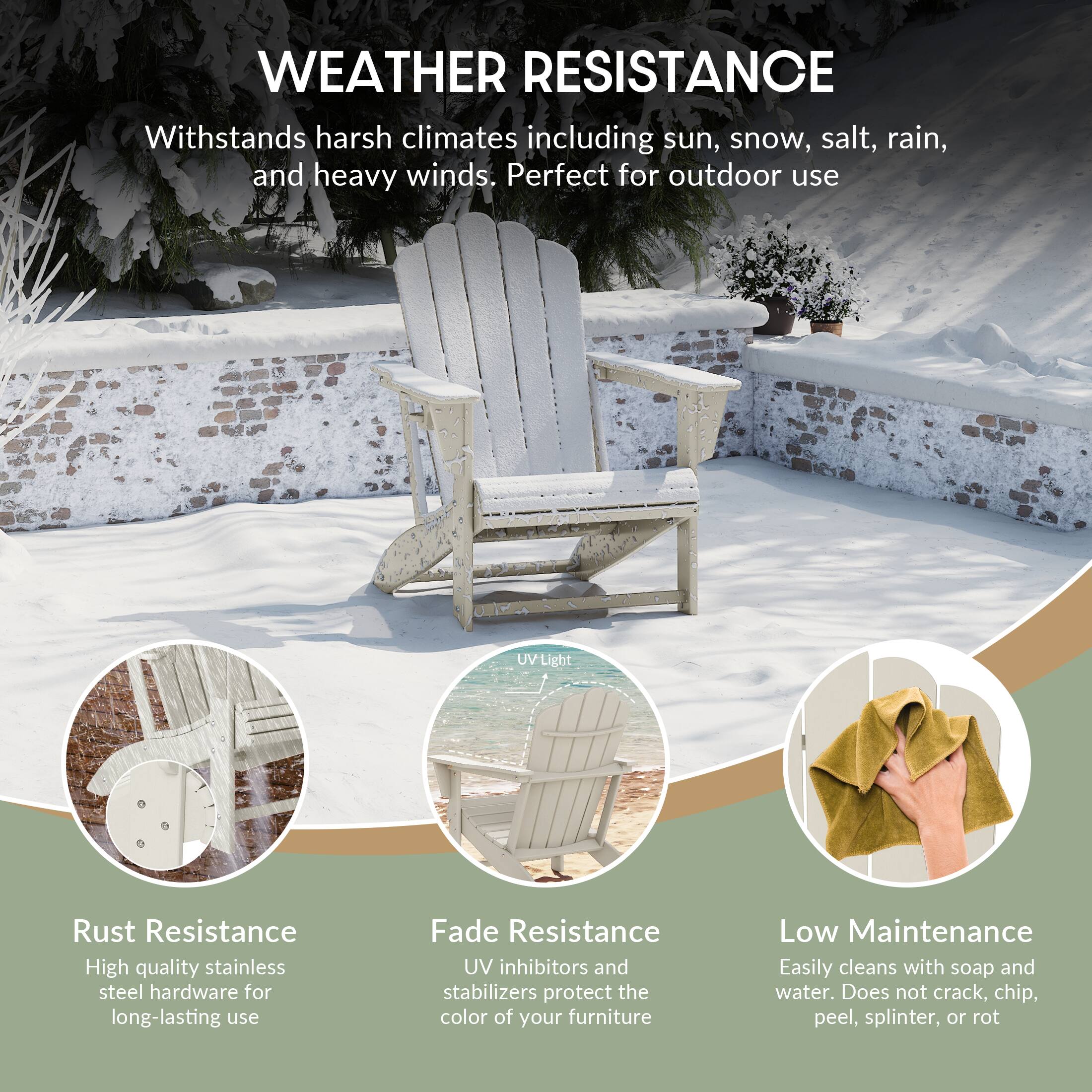 WEATHER RESISTANCE

Withstands harsh climates including sun, snow, salt, rain, and heavy winds. Perfect for outdoor use

UV Light

Rust Resistance
High quality stainless steel hardware for long-lasting use

Fade Resistance
UV inhibitors and stabilizers protect the color of your furniture

Low Maintenance
Easily cleans with soap and water. Does not crack, chip, peel, splinter, or rot