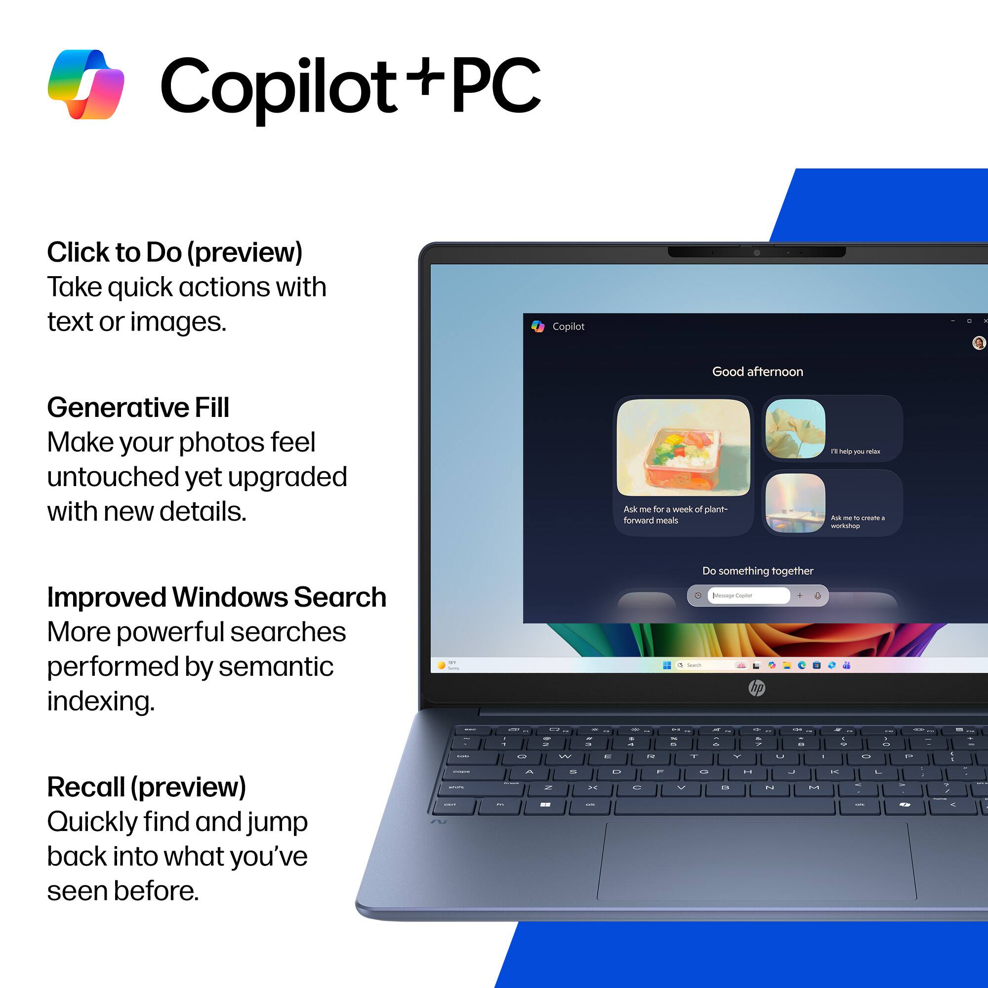 Copilot + PC

Click to Do (preview)  
Take quick actions with text or images.

Generative Fill  
Make your photos feel untouched yet upgraded with new details.

Improved Windows Search  
More powerful searches performed by semantic indexing.

Recall (preview)  
Quickly find and jump back into what you've seen before.