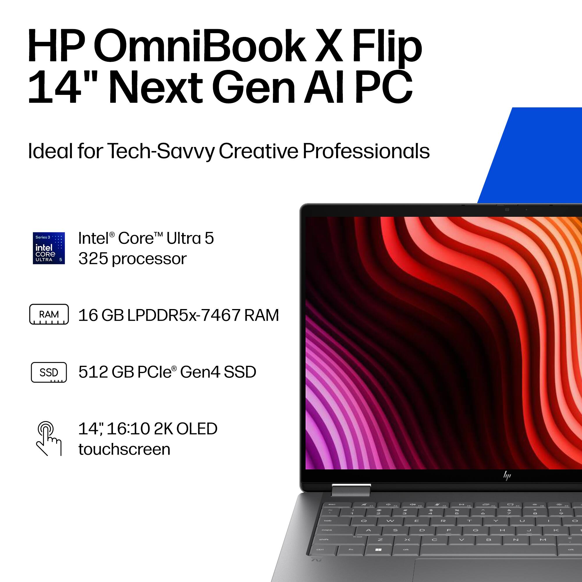 HP OmniBook X Flip 14" Next Gen AI PC  
Ideal for Tech-Savvy Creative Professionals  

- Intel® Core™ Ultra 5 325 processor  
- 16 GB LPDDR5x-7467 RAM  
- 512 GB PCIe® Gen4 SSD  
- 14", 16:10 2K OLED touchscreen