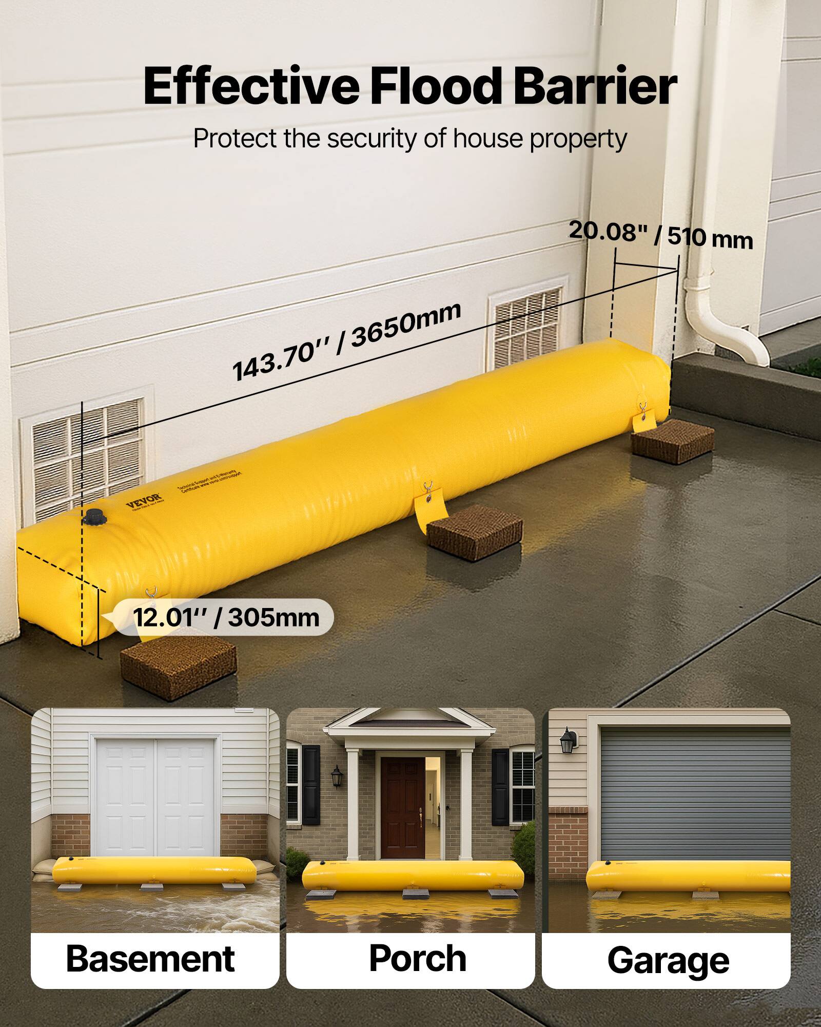 Effective Flood Barrier  
Protect the security of house property  

20.08" / 510 mm  
143.70" / 3650 mm  
12.01" / 305 mm  

Basement  
Porch  
Garage