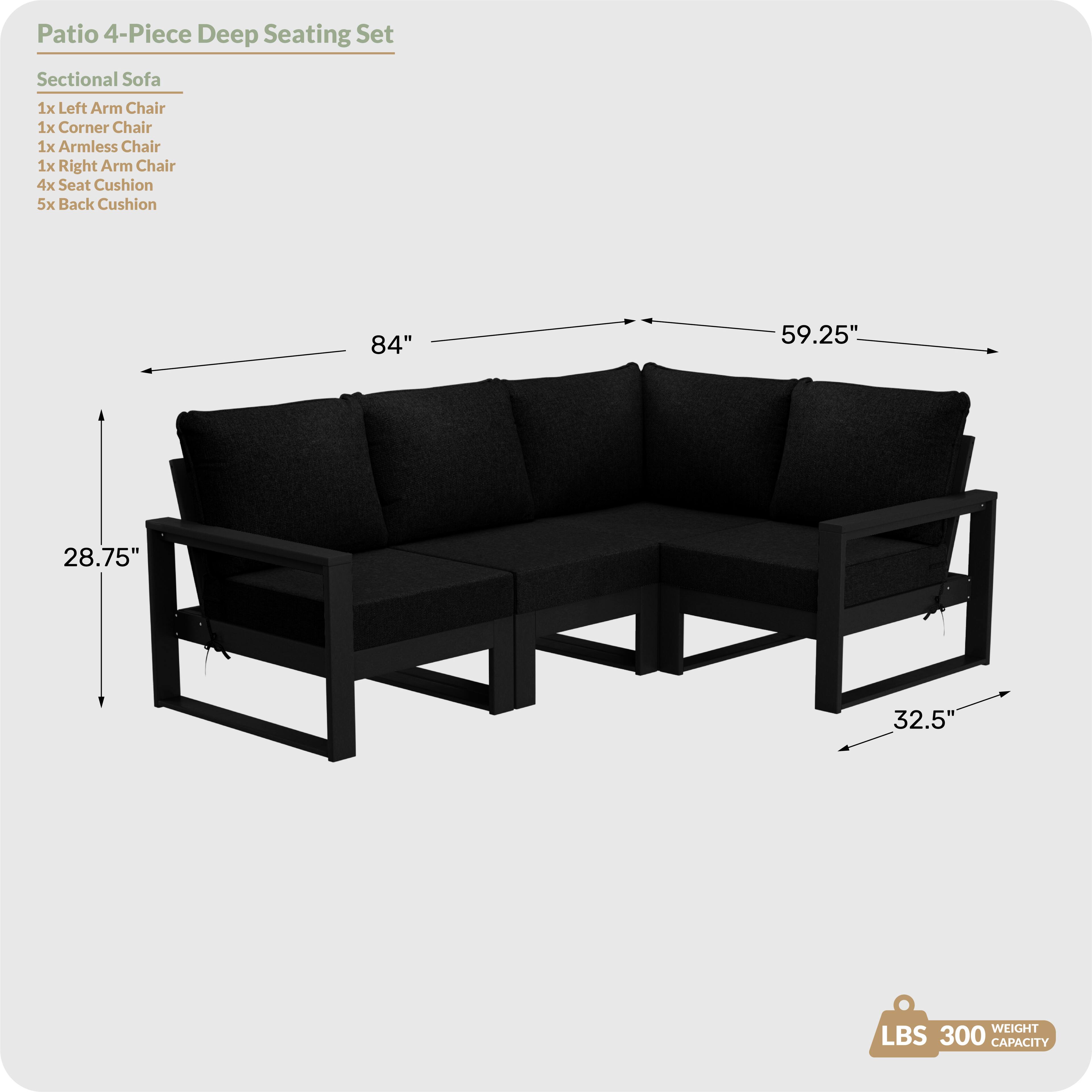 Patio 4-Piece Deep Seating Set

Sectional Sofa
- 1x Left Arm Chair
- 1x Corner Chair
- 1x Armless Chair
- 1x Right Arm Chair
- 4x Seat Cushion
- 5x Back Cushion

Dimensions:
- Length: 84"
- Width: 59.25"
- Height: 28.75"
- Depth: 32.5"

Weight Capacity: 300 LBS