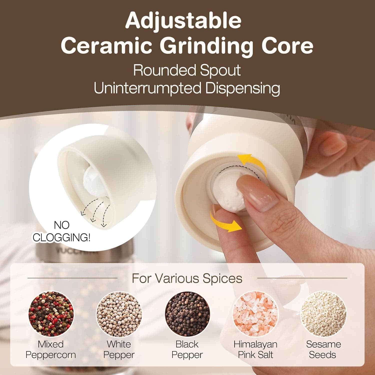 Adjustable Ceramic Grinding Core  
Rounded Spout  
Uninterrupted Dispensing  
NO CLOGGING!  

For Various Spices  
Mixed Peppercorn  
White Pepper  
Black Pepper  
Himalayan Pink Salt  
Sesame Seeds