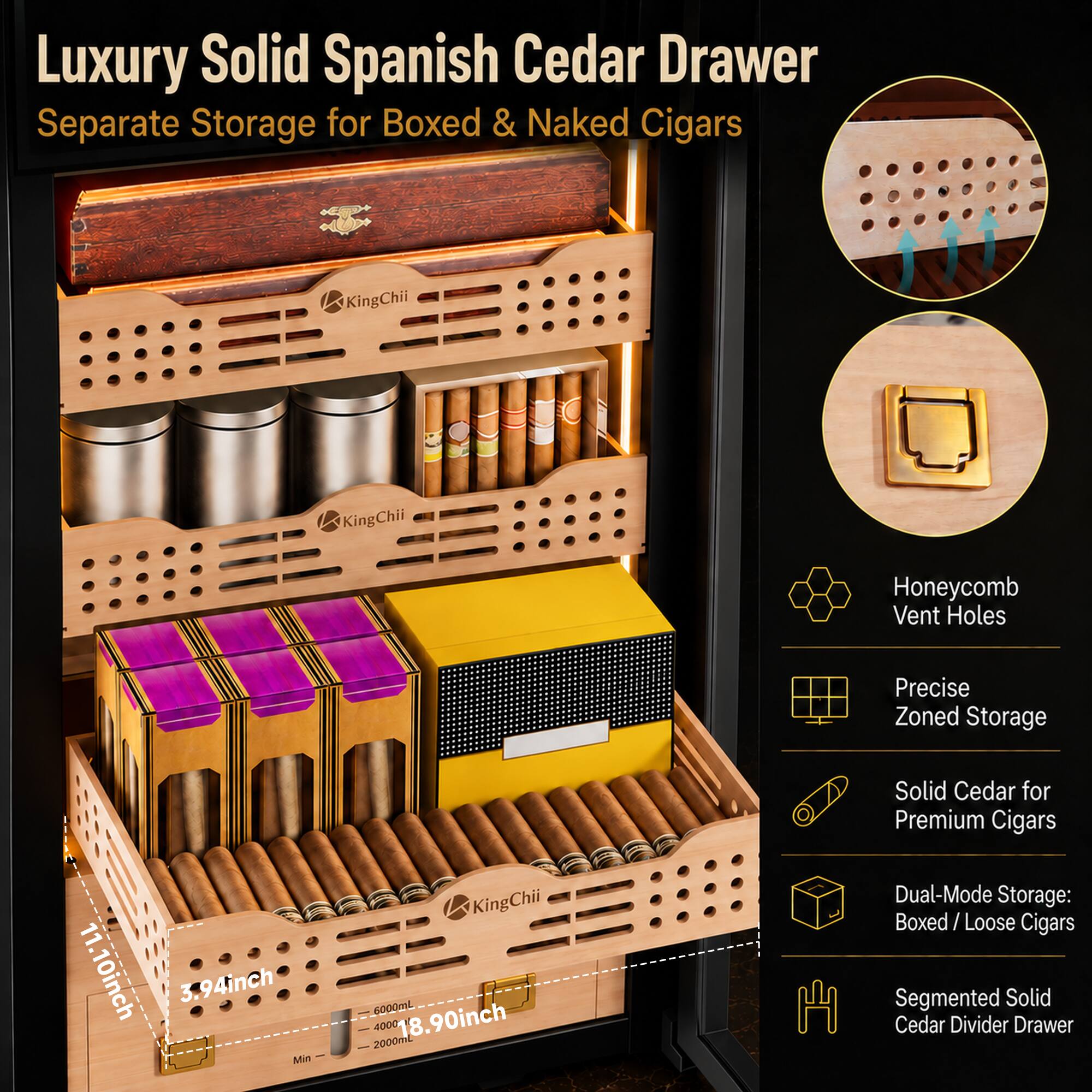 Luxury Solid Spanish Cedar Drawer Separate Storage for Boxed & Naked Cigars

KingChii

Honeycomb Vent Holes
Precise Zoned Storage
11.10inch
3.94inch Min
KingChii 6000mL 2000mL 4000 18.90inch
Solid Cedar for Premium Cigars Dual-Mode Storage: Boxed/Loose Cigars Segmented Solid Cedar Divider Drawer
