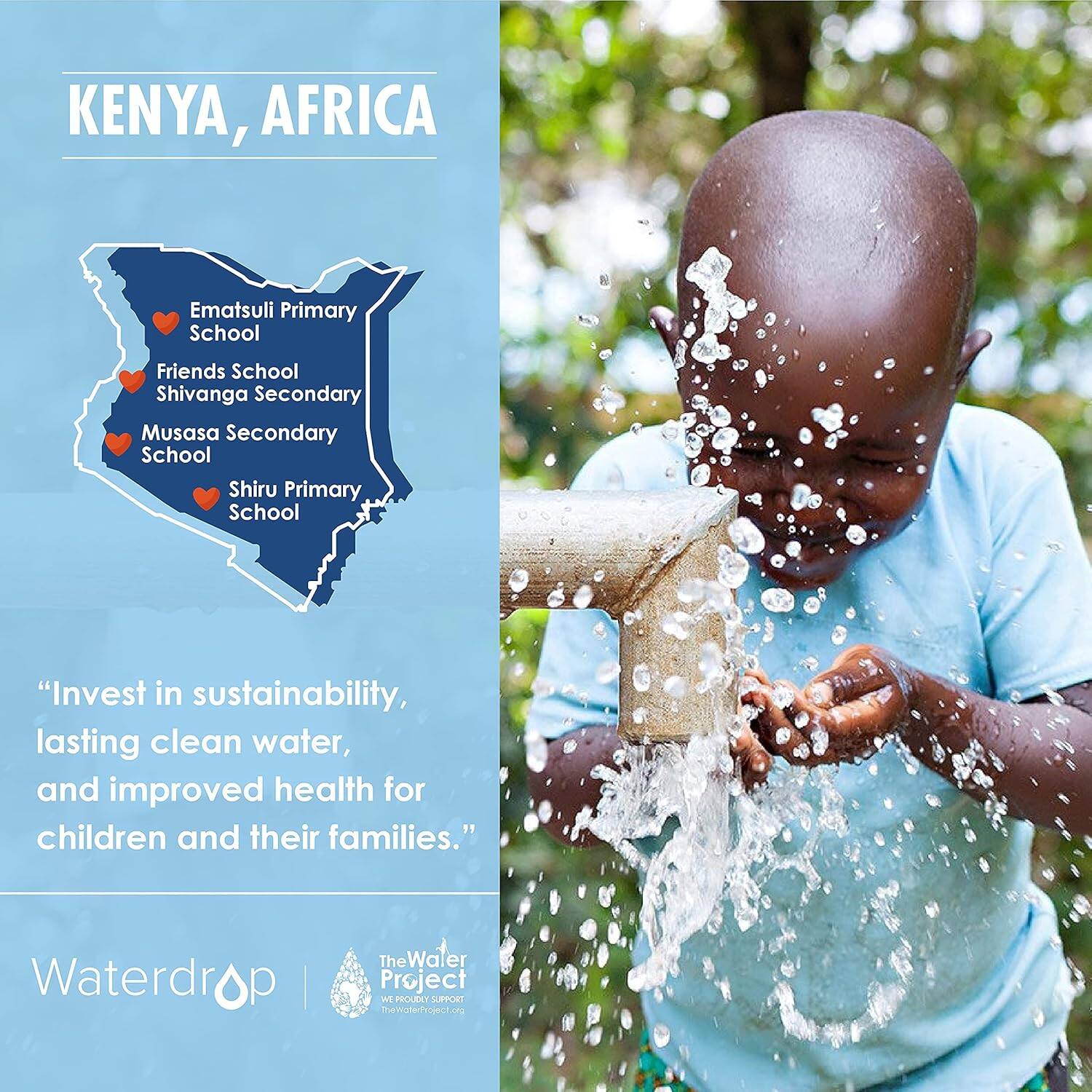 KENYA, AFRICA

Ematsuli Primary School
Friends School
Shivanga Secondary
Musasa Secondary School
Shiru Primary School

"Invest in sustainability, lasting clean water, and improved health for children and their families."

Waterdrop | The Water Project
We proudly support TheWaterProject.org