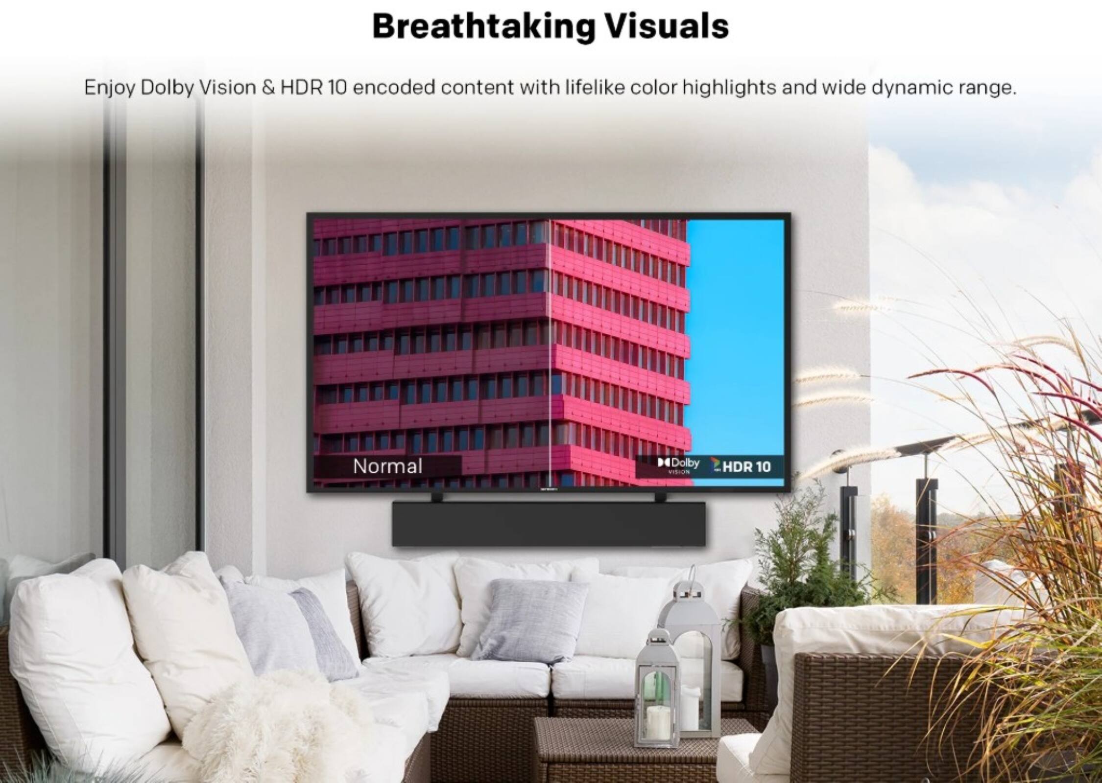 Breathtaking Visuals

Enjoy Dolby Vision & HDR 10 encoded content with lifelike color highlights and wide dynamic range.

Normal

Dolby Vision HDR 10