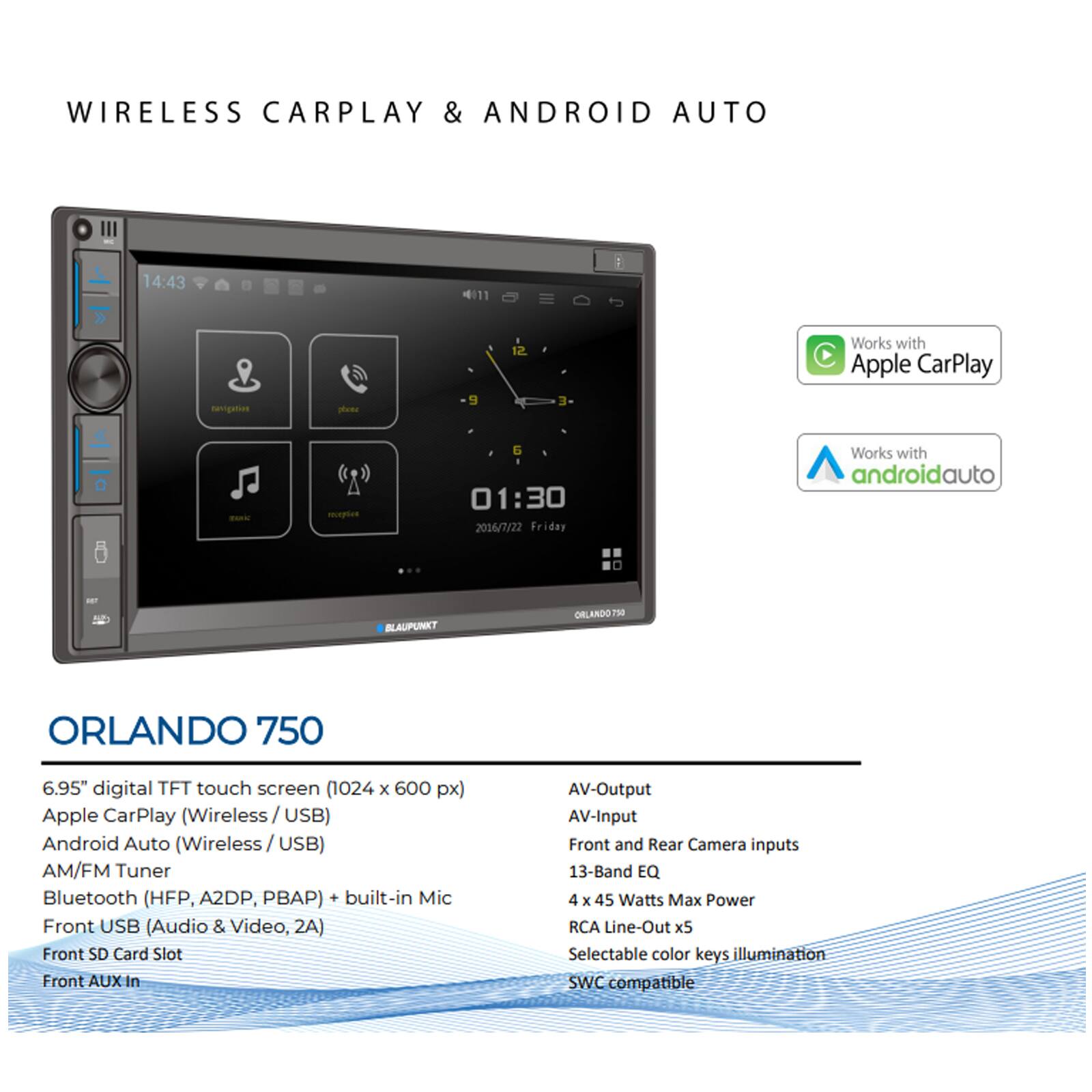 **WIRELESS CARPLAY & ANDROID AUTO**

**ORLANDO 750**

- 6.95" digital TFT touch screen (1024 x 600 px)
- Apple CarPlay (Wireless / USB)
- Android Auto (Wireless / USB)
- AM/FM Tuner
- Bluetooth (HFP, A2DP, PBAP) + built-in Mic
- Front USB (Audio & Video, 2A)
- Front SD Card Slot
- Front AUX In
- AV-Output
- AV-Input
- Front and Rear Camera inputs
- 13-Band EQ
- 4 x 45 Watts Max Power
- RCA Line-Out x5
- Selectable color keys illumination
- SWC compatible

**Works with Apple CarPlay**

**Works with Android Auto**