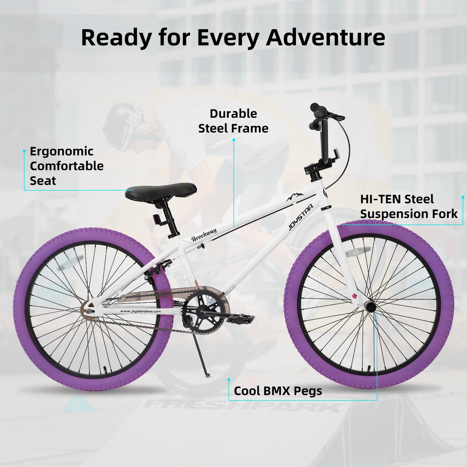 Ready for Every Adventure  
Durable Steel Frame  
Ergonomic Comfortable Seat  
HI-TEN Steel Suspension Fork  
Cool BMX Pegs  
www.joystarbikes.com