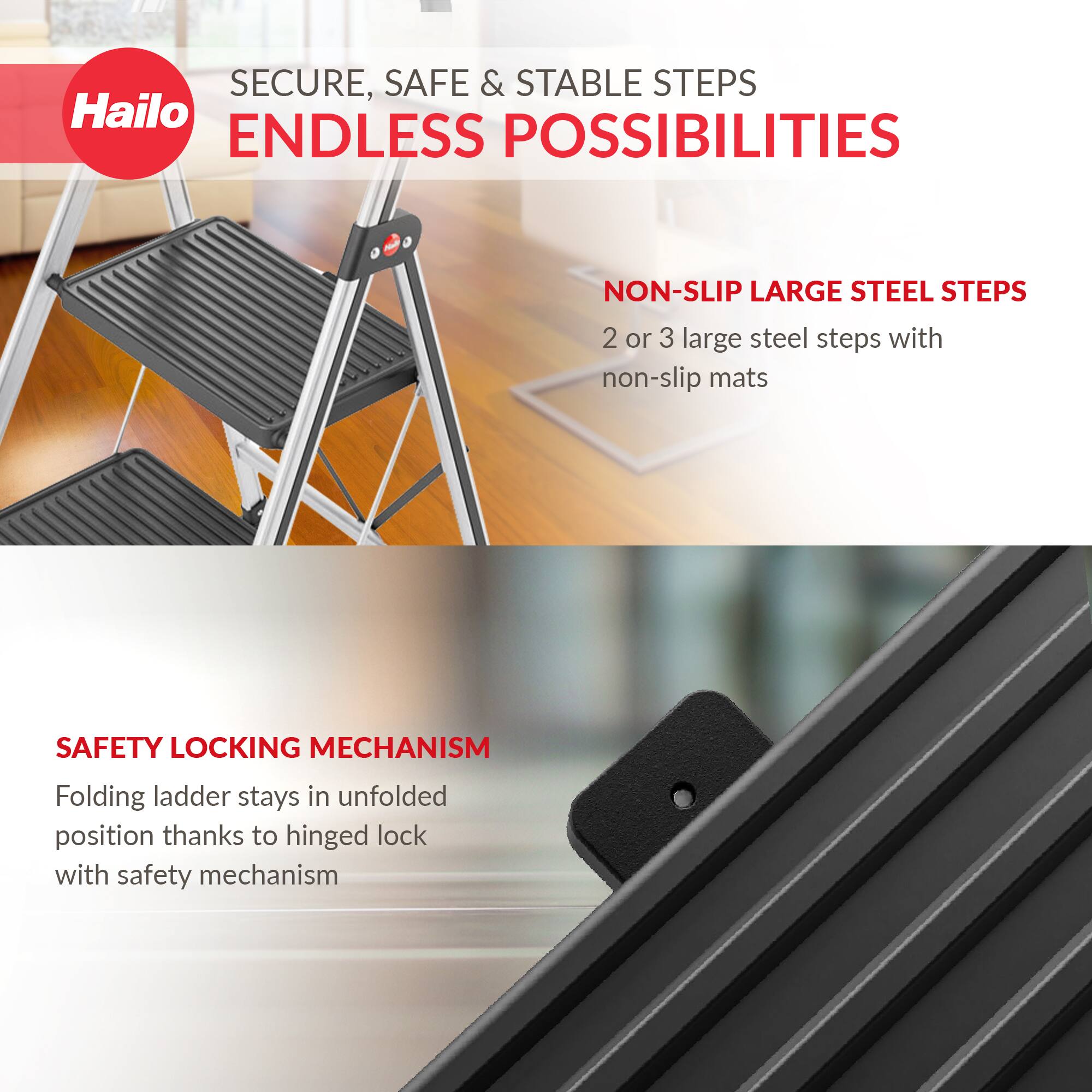 SECURE, SAFE & STABLE STEPS  
ENDLESS POSSIBILITIES  

NON-SLIP LARGE STEEL STEPS  
2 or 3 large steel steps with non-slip mats  

SAFETY LOCKING MECHANISM  
Folding ladder stays in unfolded position thanks to hinged lock with safety mechanism