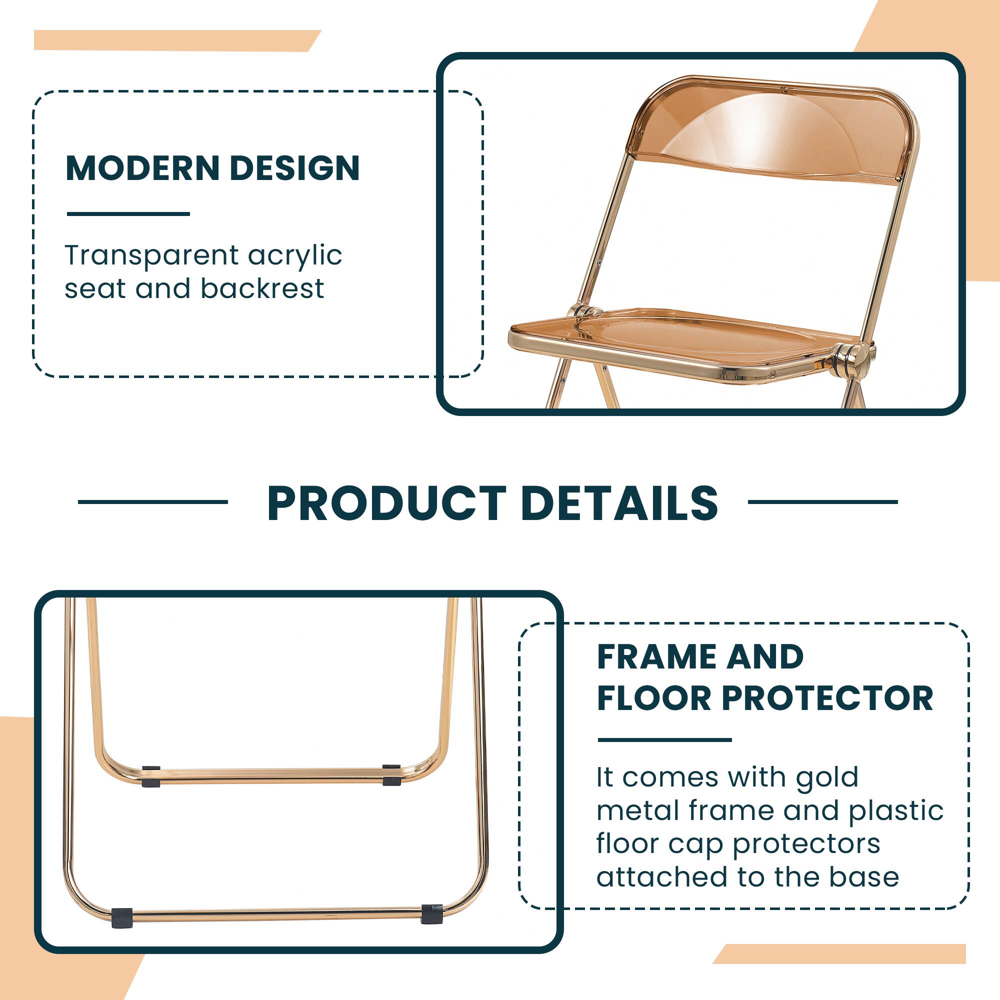 MODERN DESIGN  
Transparent acrylic seat and backrest  

PRODUCT DETAILS  

FRAME AND FLOOR PROTECTOR  
It comes with gold metal frame and plastic floor cap protectors attached to the base