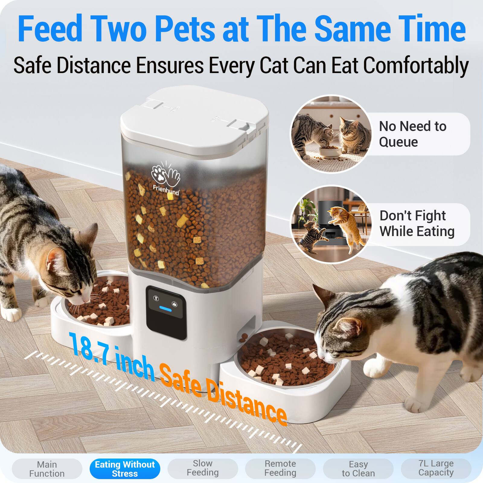 Feed Two Pets at The Same Time  
Safe Distance Ensures Every Cat Can Eat Comfortably

100 Frienhund

No Need to Queue  
Don't Fight While Eating

18.7 inch Safe Distance  
Main Eating Without Slow Remote Function Stress Feeding

Easy to Clean  
7L Large Capacity