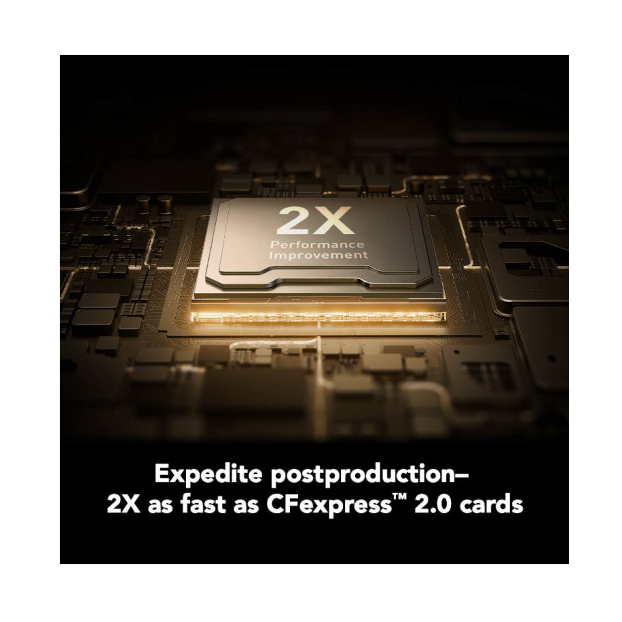 2X Performance Improvement  
Expedite postproduction—2X as fast as CFexpress™ 2.0 cards