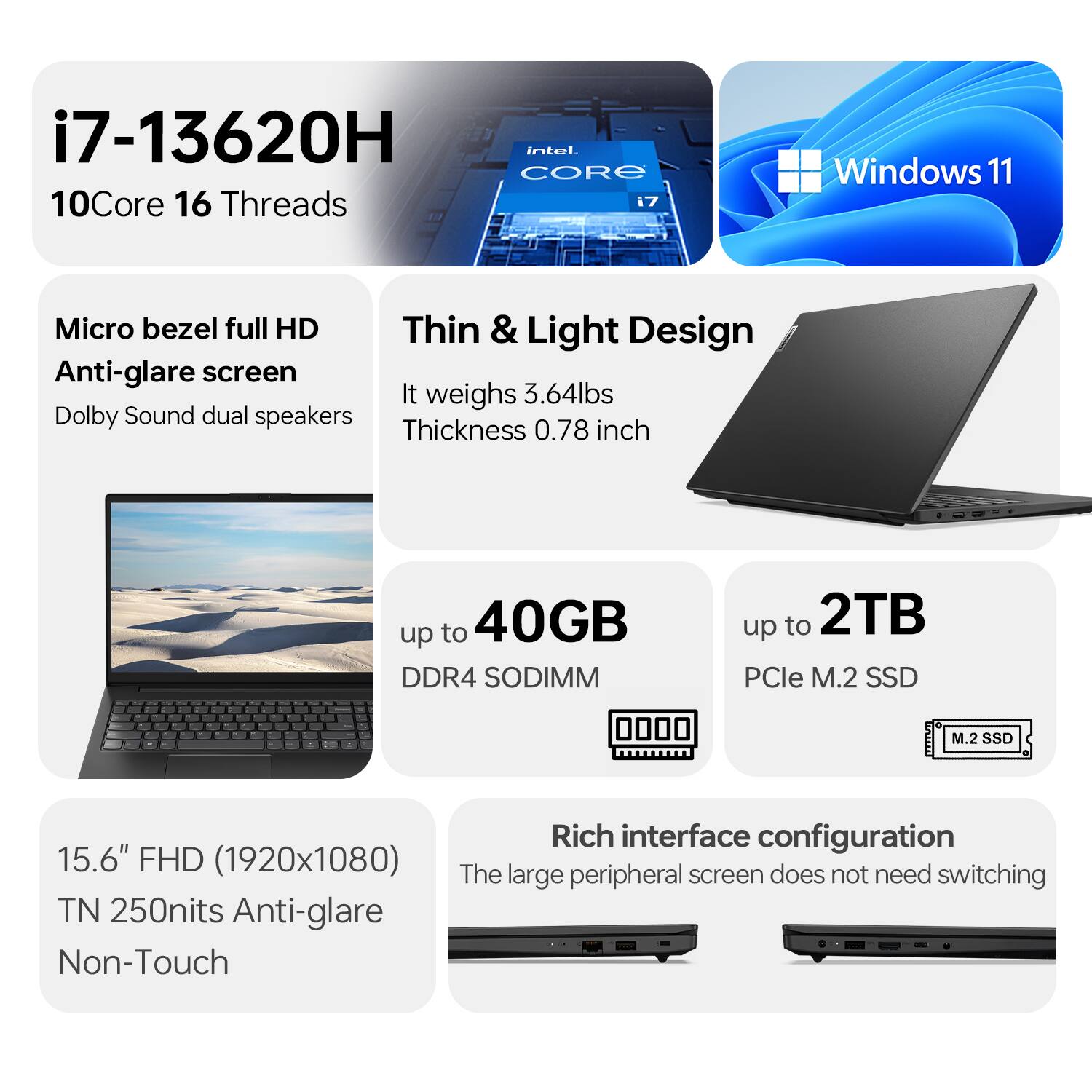 i7-13620H  
10Core 16 Threads  
Windows 11  

Micro bezel full HD  
Anti-glare screen  
Dolby Sound dual speakers  

Thin & Light Design  
It weighs 3.64lbs  
Thickness 0.78 inch  

up to 40GB DDR4 SODIMM  
up to 2TB PCIe M.2 SSD  

15.6" FHD (1920x1080)  
TN 250nits Anti-glare  
Non-Touch  

Rich interface configuration  
The large peripheral screen does not need switching