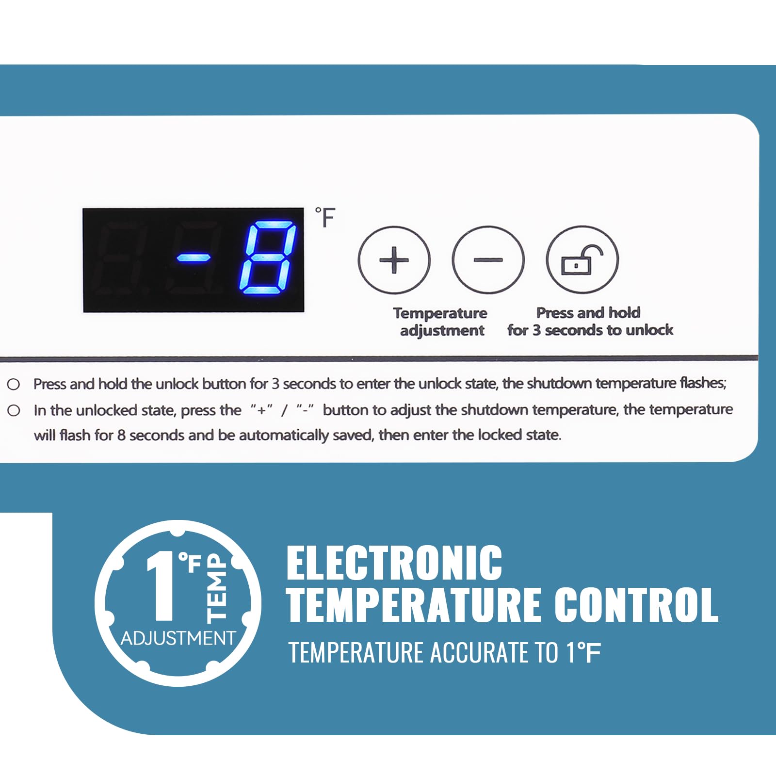 **Electronic Temperature Control**

**Temperature Accurate to 1°F**

- Press and hold the unlock button for 3 seconds to enter the unlock state; the shutdown temperature flashes.
- In the unlocked state, press the "+" or "-" button to adjust the shutdown temperature; the temperature will flash for 8 seconds and be automatically saved, then enter the locked state.

**1°F Temp Adjustment**