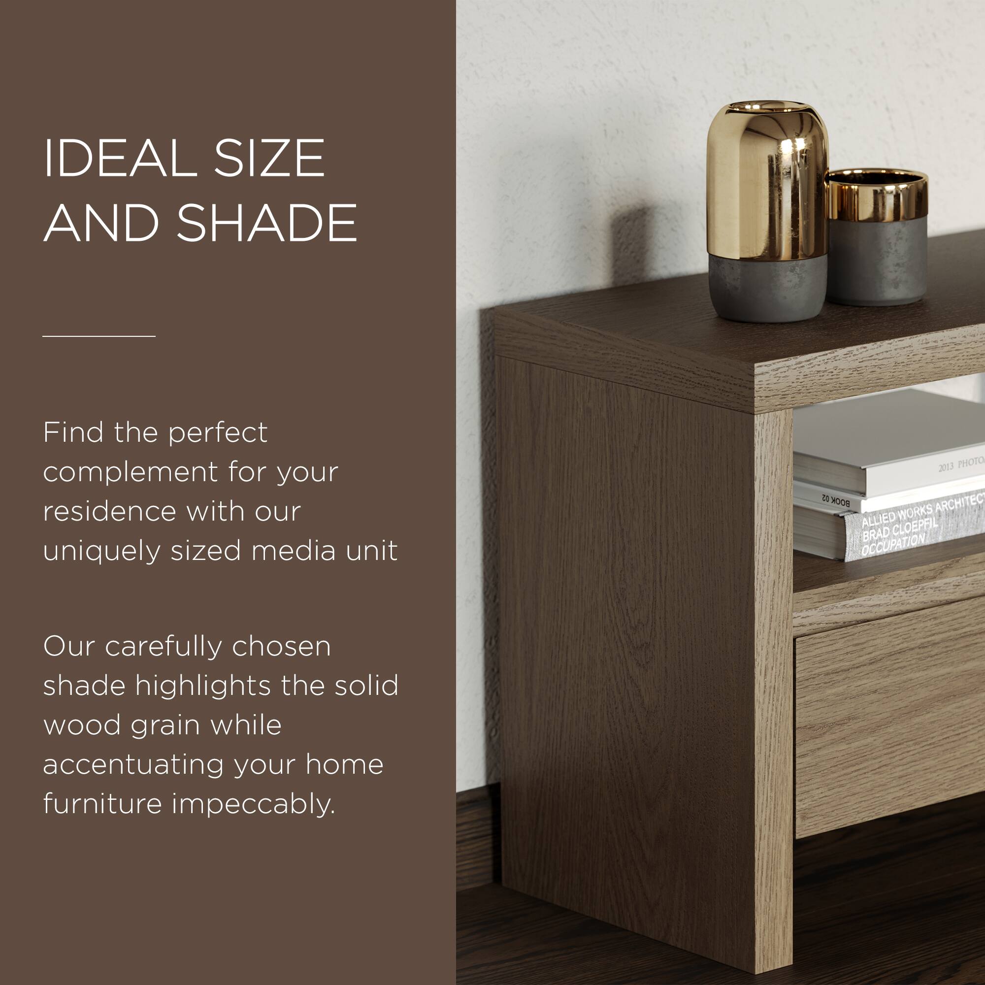 IDEAL SIZE AND SHADE

Find the perfect complement for your residence with our uniquely sized media unit

Our carefully chosen shade highlights the solid wood grain while accentuating your home furniture impeccably.