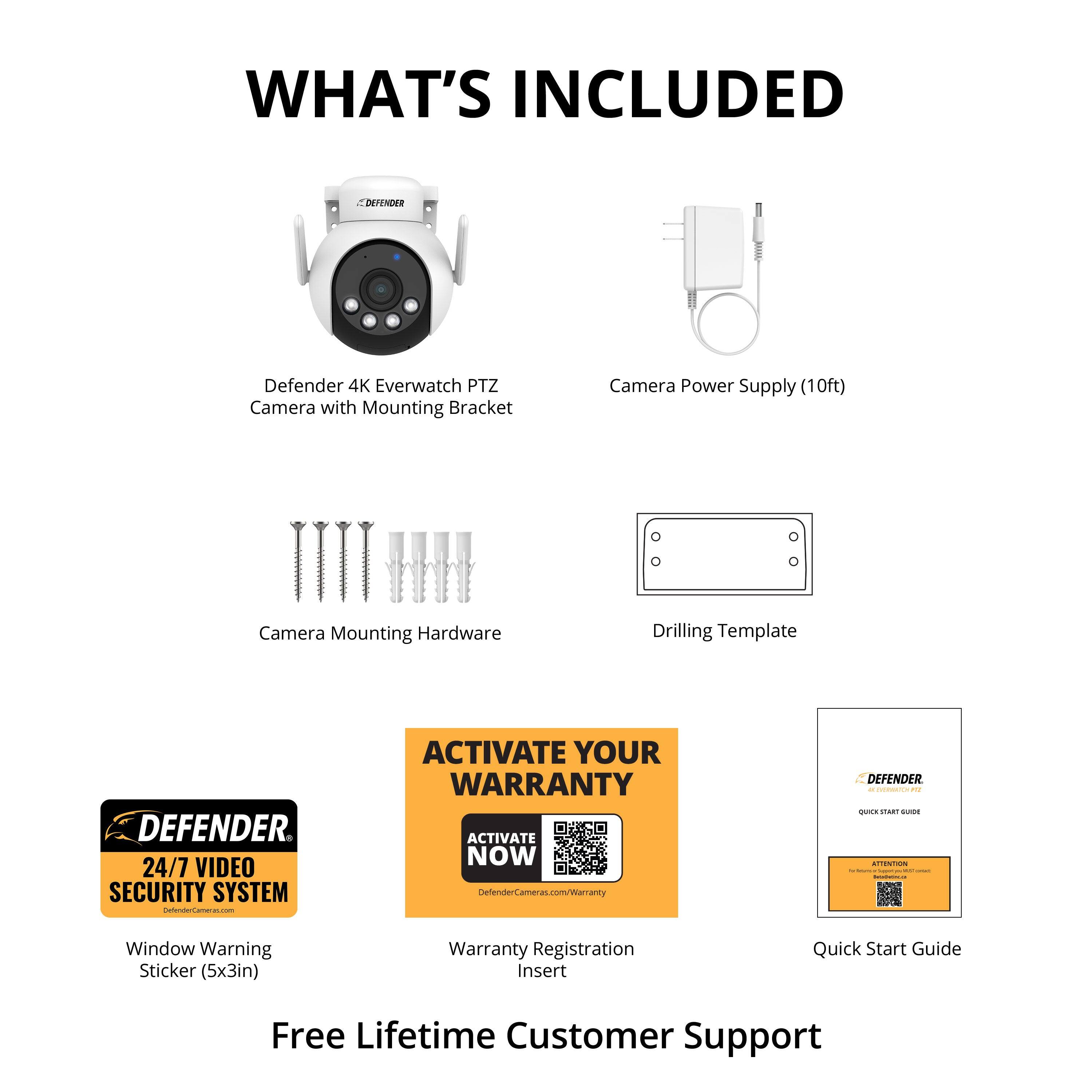 **WHAT'S INCLUDED**

- Defender 4K Everwatch PTZ Camera with Mounting Bracket
- Camera Power Supply (10ft)
- Camera Mounting Hardware
- Drilling Template
- Window Warning Sticker (5x3in)
- Warranty Registration Insert
- Quick Start Guide

**Free Lifetime Customer Support**

**ACTIVATE YOUR WARRANTY**
- Activate Now
- Defender 24/7 Video Security System