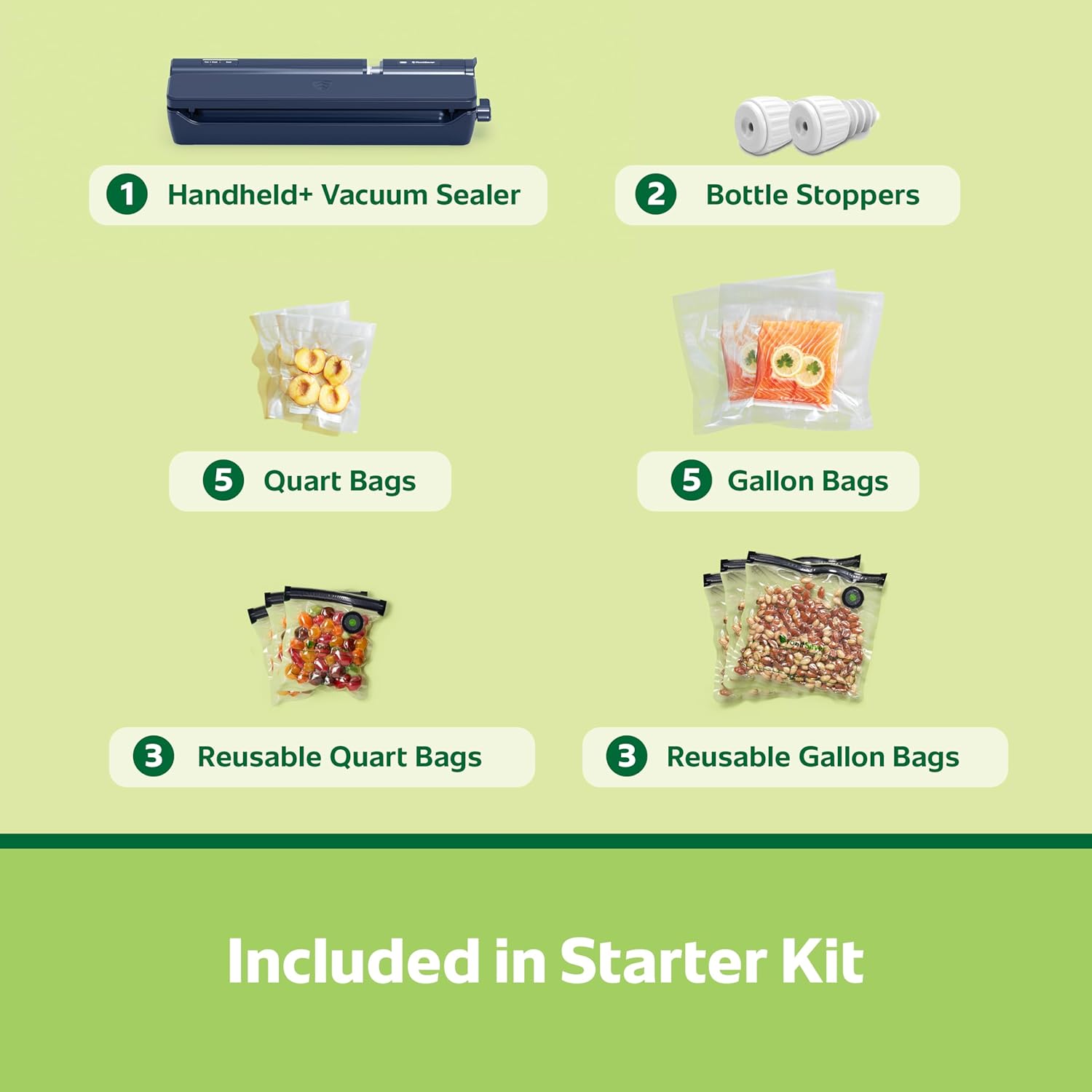 1 Handheld+ Vacuum Sealer
2 Bottle Stoppers
3 Reusable Quart Bags
3 Reusable Gallon Bags
5 Quart Bags
5 Gallon Bags
Included in Starter Kit